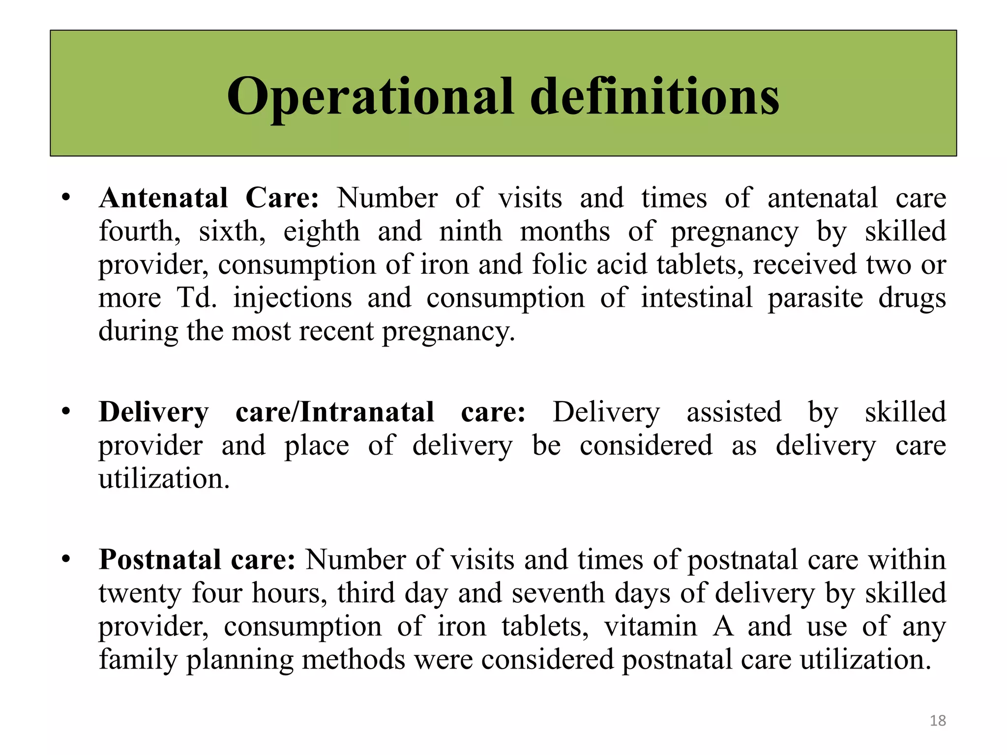 Operational definitions
• Antenatal Care: Number of visits and times of antenatal care
fourth, sixth, eighth and ninth months of pregnancy by skilled
provider, consumption of iron and folic acid tablets, received two or
more Td. injections and consumption of intestinal parasite drugs
during the most recent pregnancy.
• Delivery care/Intranatal care: Delivery assisted by skilled
provider and place of delivery be considered as delivery care
utilization.
• Postnatal care: Number of visits and times of postnatal care within
twenty four hours, third day and seventh days of delivery by skilled
provider, consumption of iron tablets, vitamin A and use of any
family planning methods were considered postnatal care utilization.
18
 