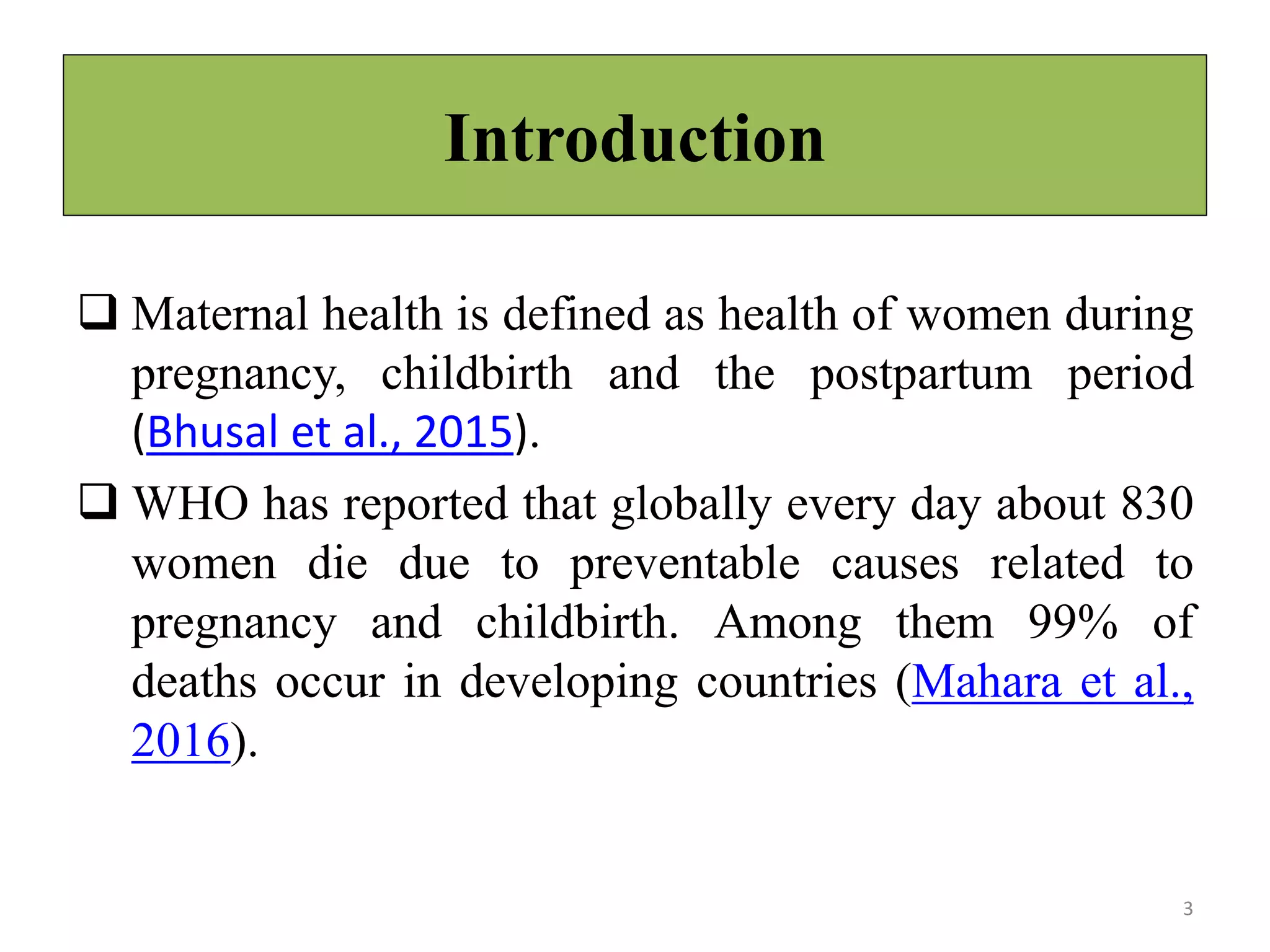 Introduction
 Maternal health is defined as health of women during
pregnancy, childbirth and the postpartum period
(Bhusal et al., 2015).
 WHO has reported that globally every day about 830
women die due to preventable causes related to
pregnancy and childbirth. Among them 99% of
deaths occur in developing countries (Mahara et al.,
2016).
3
 