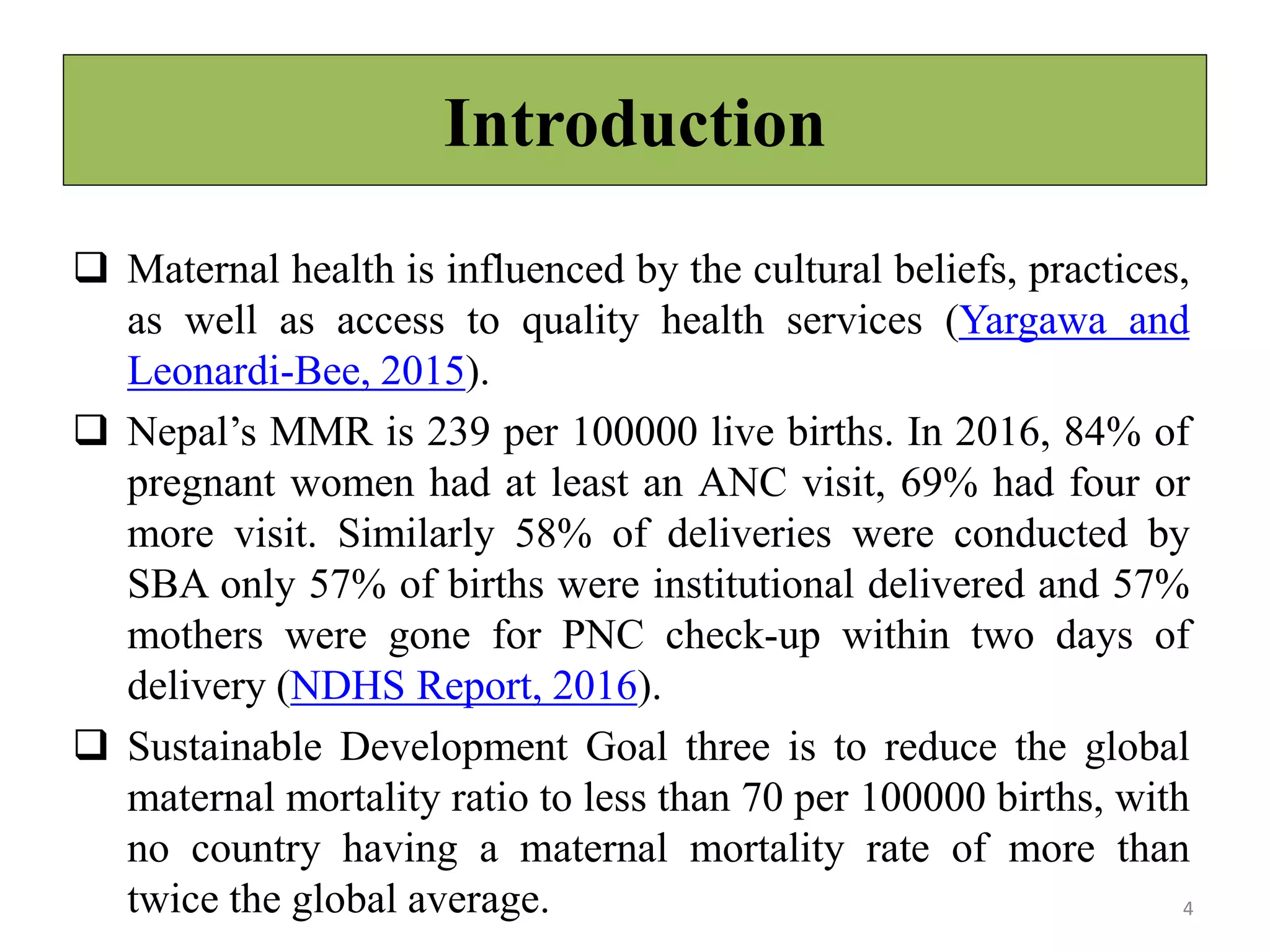 Introduction
 Maternal health is influenced by the cultural beliefs, practices,
as well as access to quality health services (Yargawa and
Leonardi-Bee, 2015).
 Nepal’s MMR is 239 per 100000 live births. In 2016, 84% of
pregnant women had at least an ANC visit, 69% had four or
more visit. Similarly 58% of deliveries were conducted by
SBA only 57% of births were institutional delivered and 57%
mothers were gone for PNC check-up within two days of
delivery (NDHS Report, 2016).
 Sustainable Development Goal three is to reduce the global
maternal mortality ratio to less than 70 per 100000 births, with
no country having a maternal mortality rate of more than
twice the global average. 4
 