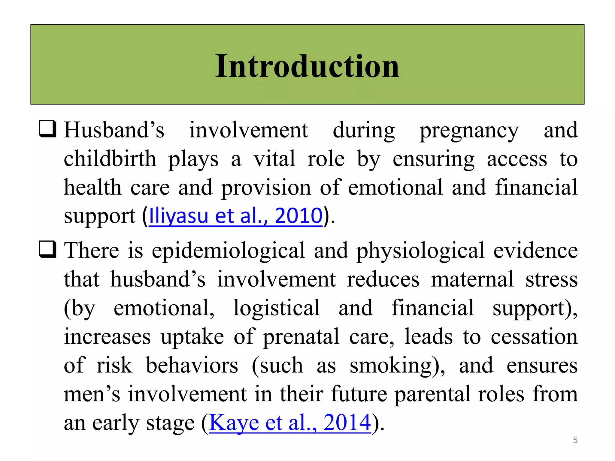 Introduction
 Husband’s involvement during pregnancy and
childbirth plays a vital role by ensuring access to
health care and provision of emotional and financial
support (Iliyasu et al., 2010).
 There is epidemiological and physiological evidence
that husband’s involvement reduces maternal stress
(by emotional, logistical and financial support),
increases uptake of prenatal care, leads to cessation
of risk behaviors (such as smoking), and ensures
men’s involvement in their future parental roles from
an early stage (Kaye et al., 2014).
5
 
