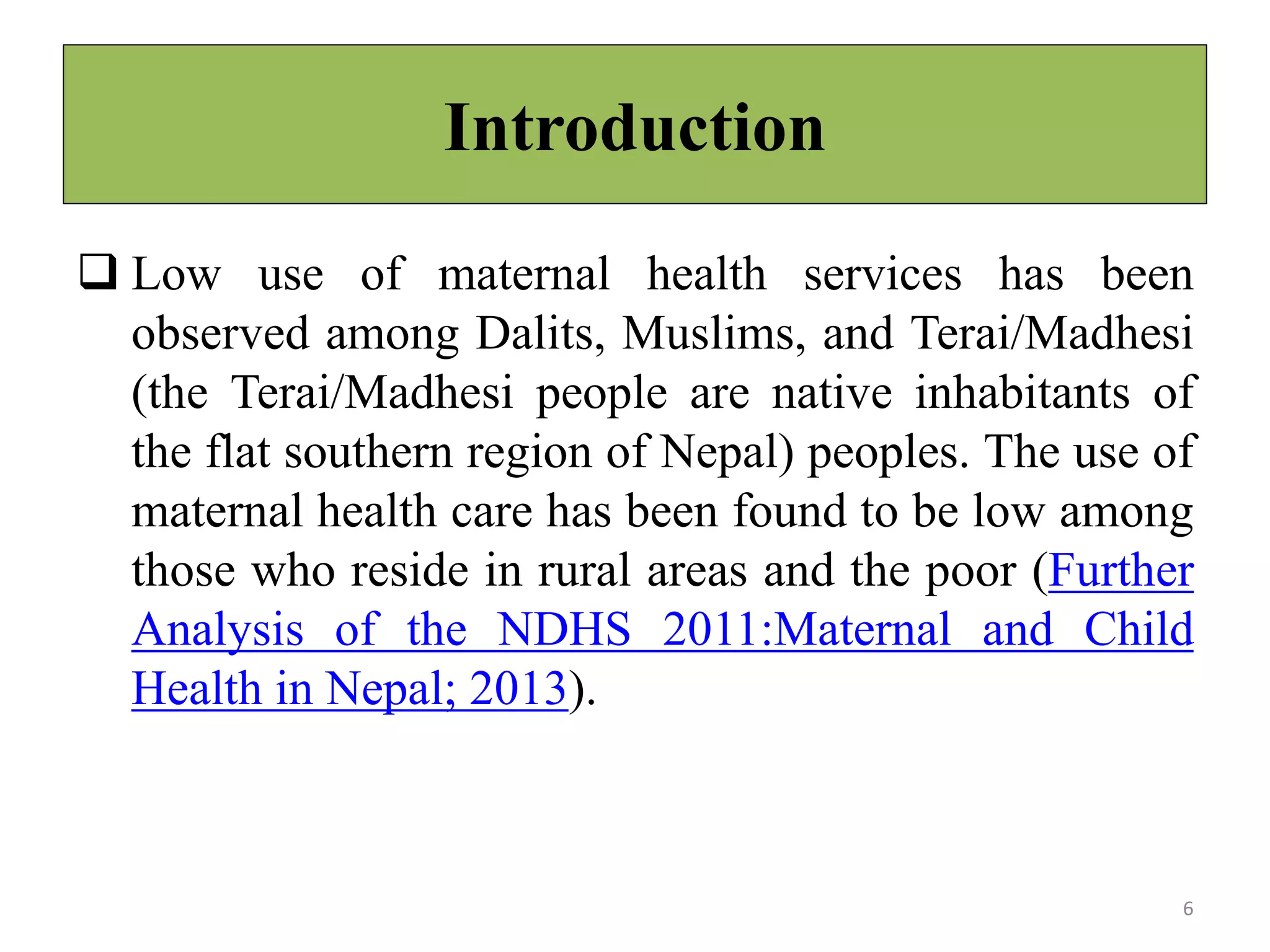 Introduction
 Low use of maternal health services has been
observed among Dalits, Muslims, and Terai/Madhesi
(the Terai/Madhesi people are native inhabitants of
the flat southern region of Nepal) peoples. The use of
maternal health care has been found to be low among
those who reside in rural areas and the poor (Further
Analysis of the NDHS 2011:Maternal and Child
Health in Nepal; 2013).
6
 