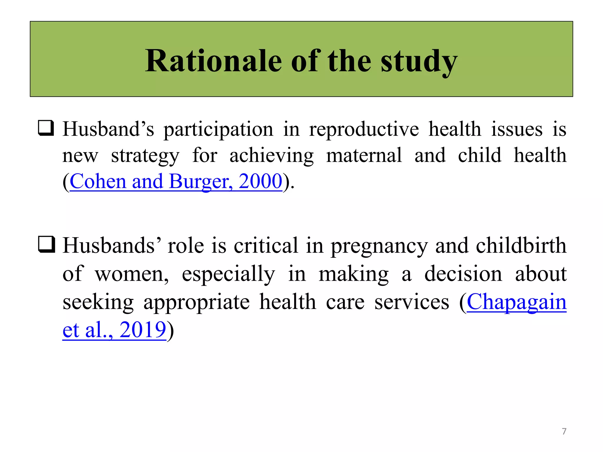 Rationale of the study
 Husband’s participation in reproductive health issues is
new strategy for achieving maternal and child health
(Cohen and Burger, 2000).
 Husbands’ role is critical in pregnancy and childbirth
of women, especially in making a decision about
seeking appropriate health care services (Chapagain
et al., 2019)
7
 