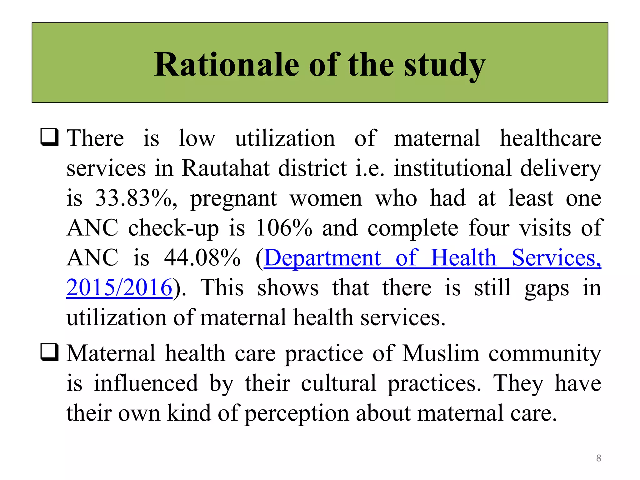 Rationale of the study
 There is low utilization of maternal healthcare
services in Rautahat district i.e. institutional delivery
is 33.83%, pregnant women who had at least one
ANC check-up is 106% and complete four visits of
ANC is 44.08% (Department of Health Services,
2015/2016). This shows that there is still gaps in
utilization of maternal health services.
 Maternal health care practice of Muslim community
is influenced by their cultural practices. They have
their own kind of perception about maternal care.
8
 