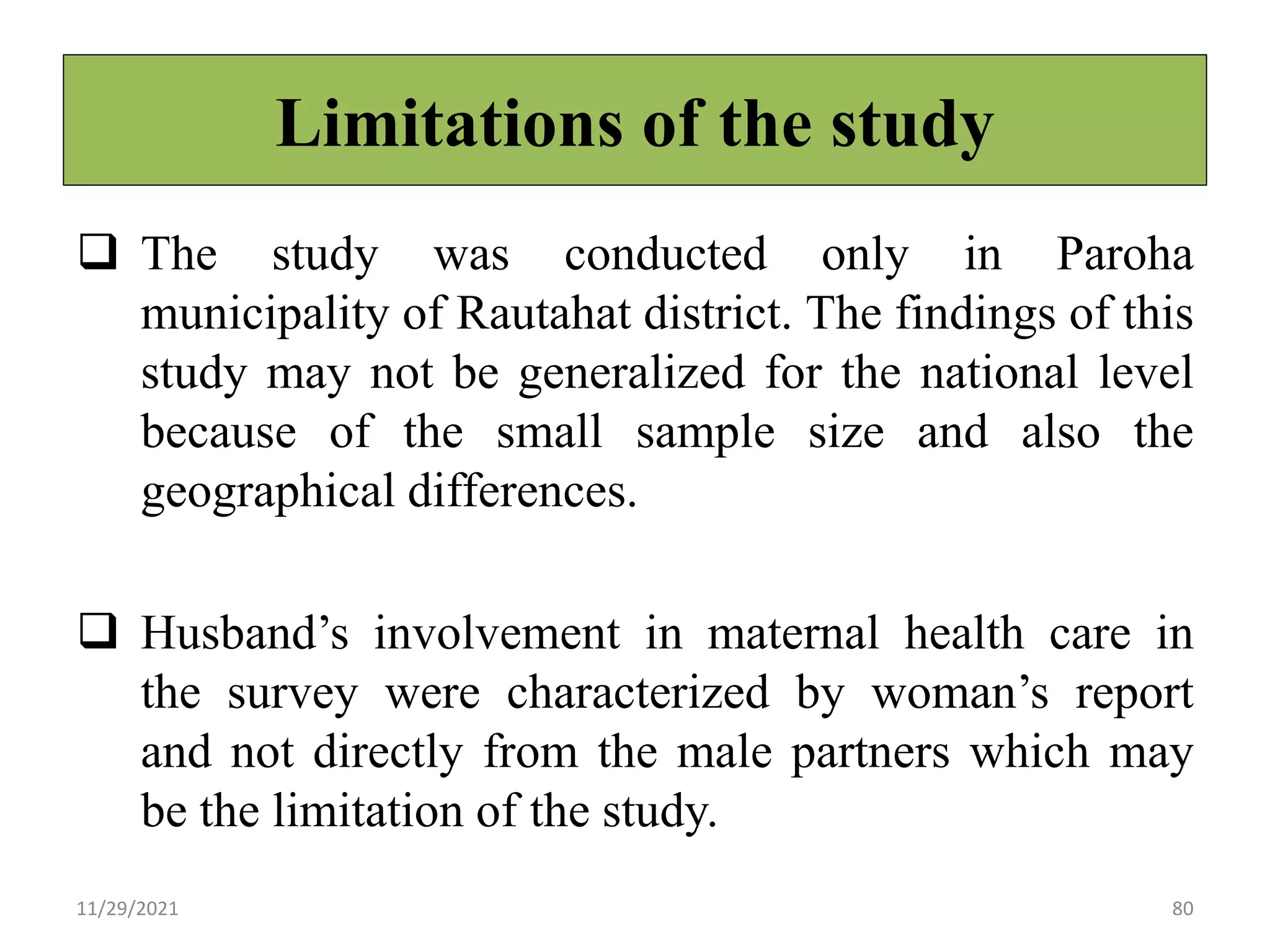 Limitations of the study
 The study was conducted only in Paroha
municipality of Rautahat district. The findings of this
study may not be generalized for the national level
because of the small sample size and also the
geographical differences.
 Husband’s involvement in maternal health care in
the survey were characterized by woman’s report
and not directly from the male partners which may
be the limitation of the study.
11/29/2021 80
 
