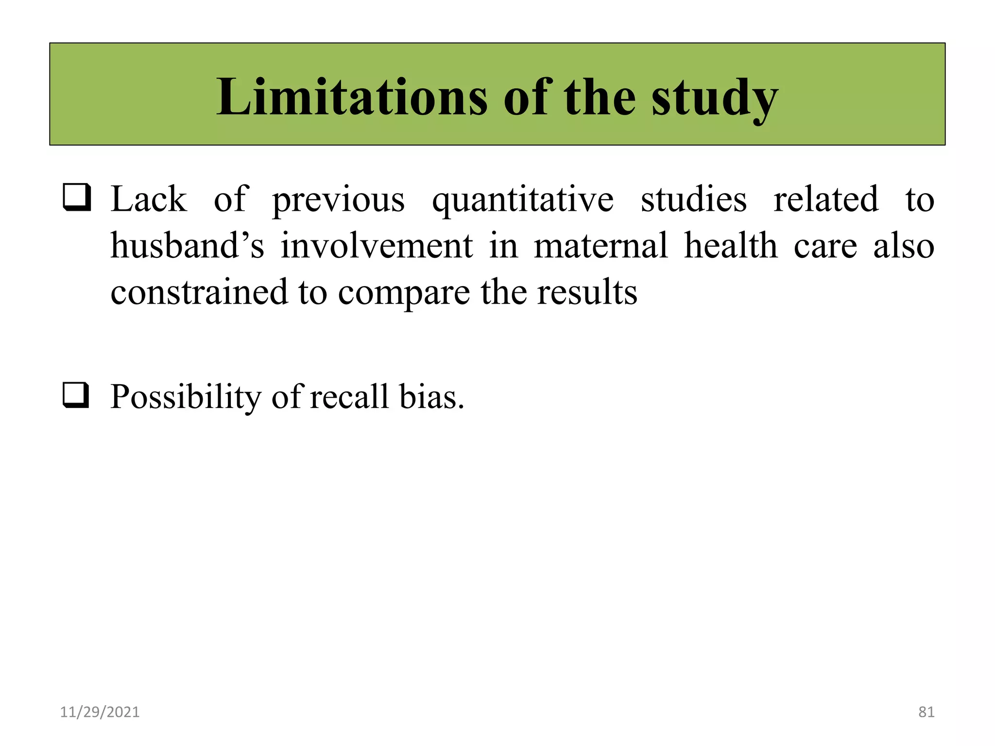 Limitations of the study
 Lack of previous quantitative studies related to
husband’s involvement in maternal health care also
constrained to compare the results
 Possibility of recall bias.
11/29/2021 81
 