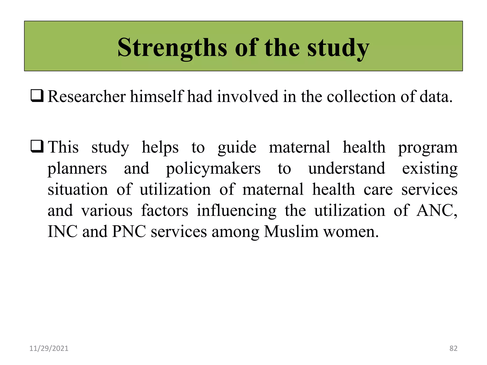 Strengths of the study
Researcher himself had involved in the collection of data.
This study helps to guide maternal health program
planners and policymakers to understand existing
situation of utilization of maternal health care services
and various factors influencing the utilization of ANC,
INC and PNC services among Muslim women.
11/29/2021 82
 
