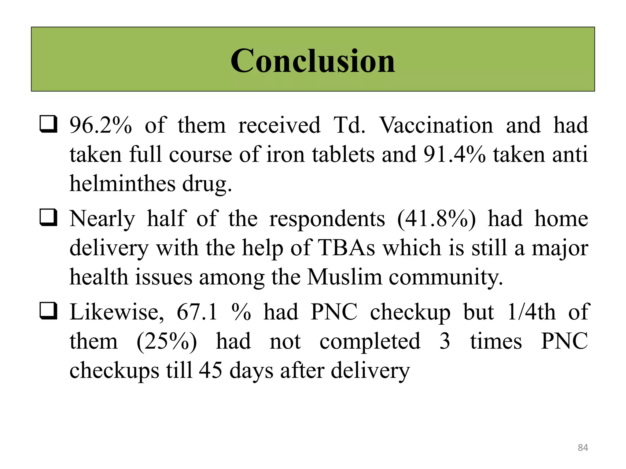 Conclusion
 96.2% of them received Td. Vaccination and had
taken full course of iron tablets and 91.4% taken anti
helminthes drug.
 Nearly half of the respondents (41.8%) had home
delivery with the help of TBAs which is still a major
health issues among the Muslim community.
 Likewise, 67.1 % had PNC checkup but 1/4th of
them (25%) had not completed 3 times PNC
checkups till 45 days after delivery
84
 