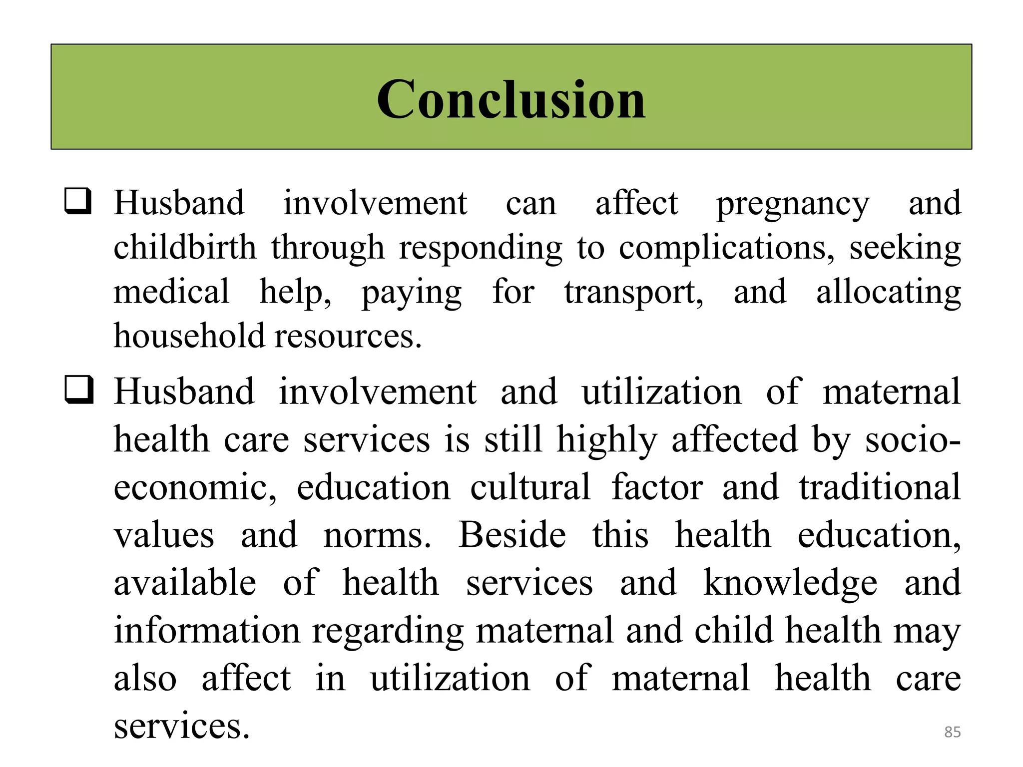 Conclusion
 Husband involvement can affect pregnancy and
childbirth through responding to complications, seeking
medical help, paying for transport, and allocating
household resources.
 Husband involvement and utilization of maternal
health care services is still highly affected by socio-
economic, education cultural factor and traditional
values and norms. Beside this health education,
available of health services and knowledge and
information regarding maternal and child health may
also affect in utilization of maternal health care
services. 85
 