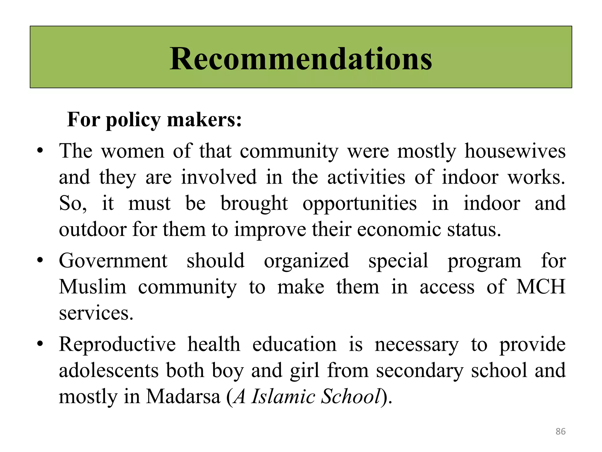 Recommendations
For policy makers:
• The women of that community were mostly housewives
and they are involved in the activities of indoor works.
So, it must be brought opportunities in indoor and
outdoor for them to improve their economic status.
• Government should organized special program for
Muslim community to make them in access of MCH
services.
• Reproductive health education is necessary to provide
adolescents both boy and girl from secondary school and
mostly in Madarsa (A Islamic School).
86
 