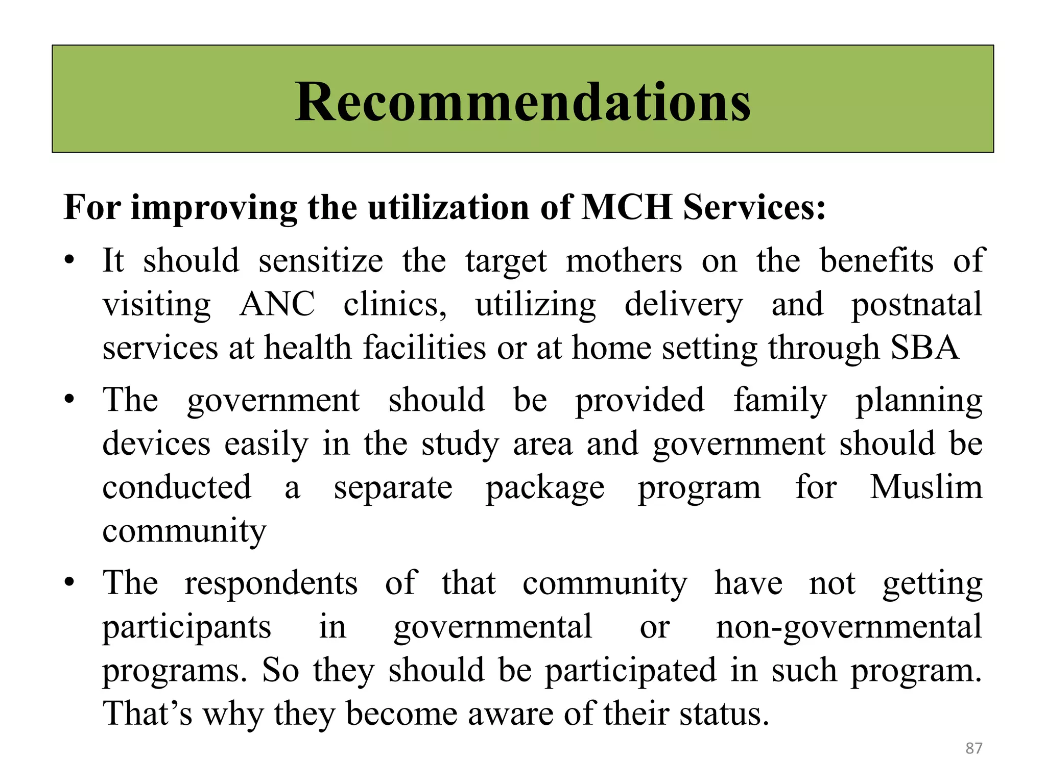 Recommendations
For improving the utilization of MCH Services:
• It should sensitize the target mothers on the benefits of
visiting ANC clinics, utilizing delivery and postnatal
services at health facilities or at home setting through SBA
• The government should be provided family planning
devices easily in the study area and government should be
conducted a separate package program for Muslim
community
• The respondents of that community have not getting
participants in governmental or non-governmental
programs. So they should be participated in such program.
That’s why they become aware of their status.
87
 