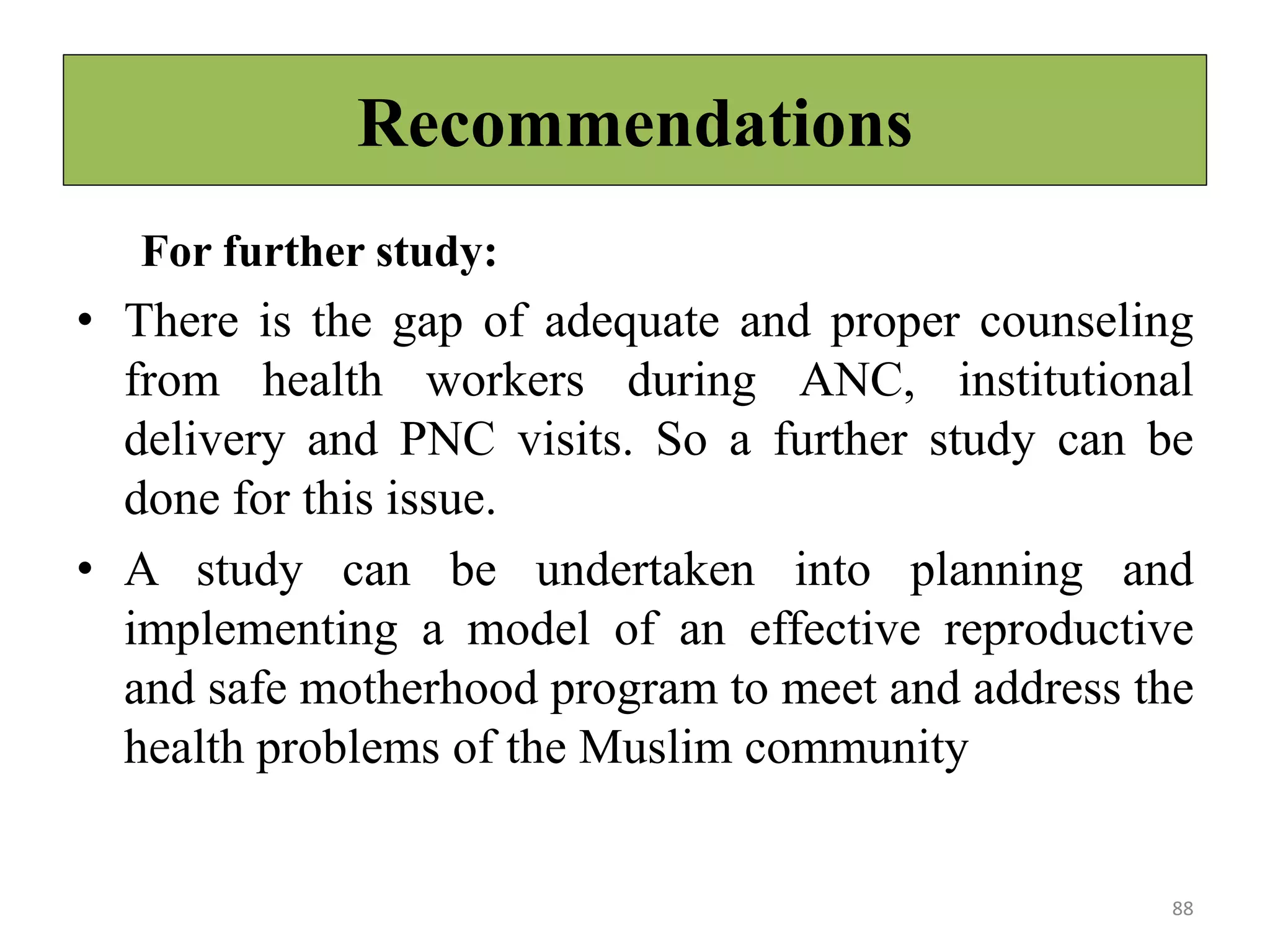 Recommendations
For further study:
• There is the gap of adequate and proper counseling
from health workers during ANC, institutional
delivery and PNC visits. So a further study can be
done for this issue.
• A study can be undertaken into planning and
implementing a model of an effective reproductive
and safe motherhood program to meet and address the
health problems of the Muslim community
88
 