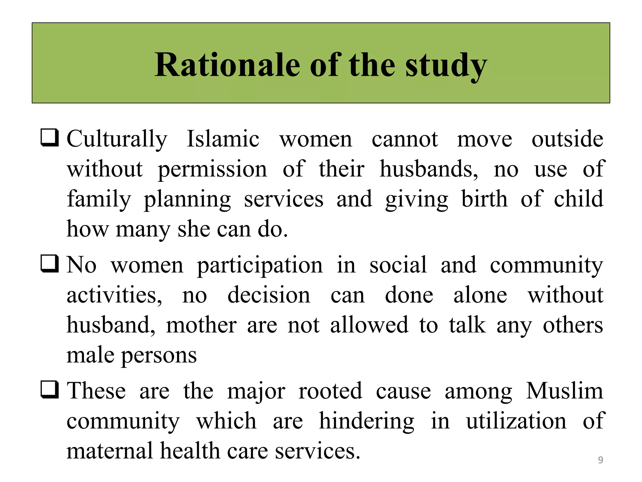 Rationale of the study
 Culturally Islamic women cannot move outside
without permission of their husbands, no use of
family planning services and giving birth of child
how many she can do.
 No women participation in social and community
activities, no decision can done alone without
husband, mother are not allowed to talk any others
male persons
 These are the major rooted cause among Muslim
community which are hindering in utilization of
maternal health care services. 9
 