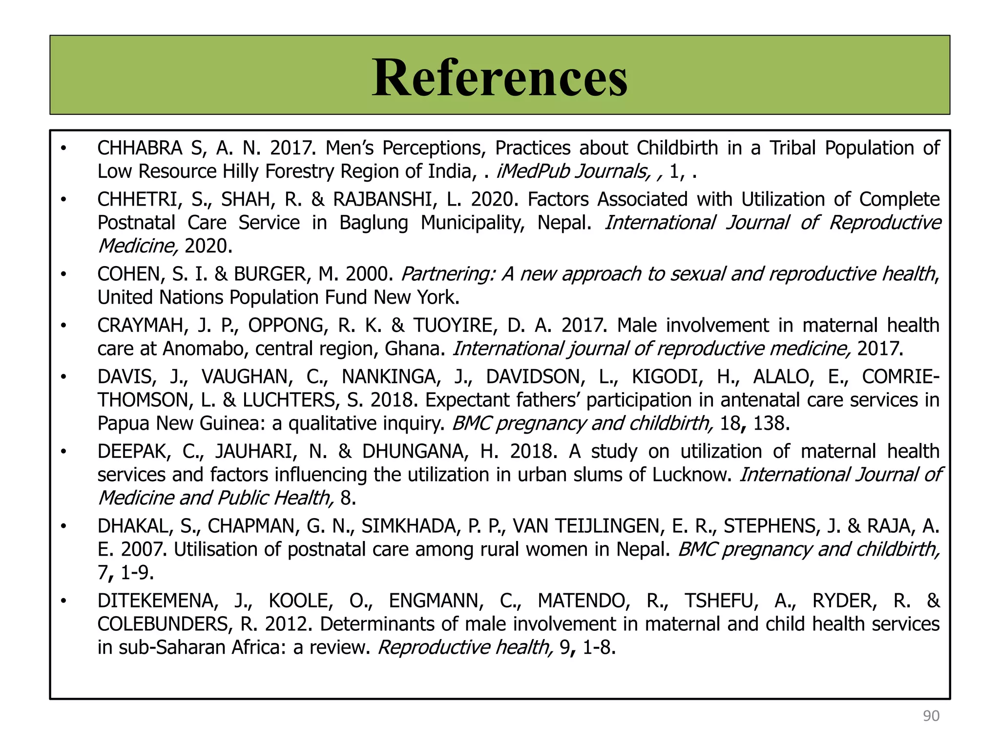 References
• CHHABRA S, A. N. 2017. Men’s Perceptions, Practices about Childbirth in a Tribal Population of
Low Resource Hilly Forestry Region of India, . iMedPub Journals, , 1, .
• CHHETRI, S., SHAH, R. & RAJBANSHI, L. 2020. Factors Associated with Utilization of Complete
Postnatal Care Service in Baglung Municipality, Nepal. International Journal of Reproductive
Medicine, 2020.
• COHEN, S. I. & BURGER, M. 2000. Partnering: A new approach to sexual and reproductive health,
United Nations Population Fund New York.
• CRAYMAH, J. P., OPPONG, R. K. & TUOYIRE, D. A. 2017. Male involvement in maternal health
care at Anomabo, central region, Ghana. International journal of reproductive medicine, 2017.
• DAVIS, J., VAUGHAN, C., NANKINGA, J., DAVIDSON, L., KIGODI, H., ALALO, E., COMRIE-
THOMSON, L. & LUCHTERS, S. 2018. Expectant fathers’ participation in antenatal care services in
Papua New Guinea: a qualitative inquiry. BMC pregnancy and childbirth, 18, 138.
• DEEPAK, C., JAUHARI, N. & DHUNGANA, H. 2018. A study on utilization of maternal health
services and factors influencing the utilization in urban slums of Lucknow. International Journal of
Medicine and Public Health, 8.
• DHAKAL, S., CHAPMAN, G. N., SIMKHADA, P. P., VAN TEIJLINGEN, E. R., STEPHENS, J. & RAJA, A.
E. 2007. Utilisation of postnatal care among rural women in Nepal. BMC pregnancy and childbirth,
7, 1-9.
• DITEKEMENA, J., KOOLE, O., ENGMANN, C., MATENDO, R., TSHEFU, A., RYDER, R. &
COLEBUNDERS, R. 2012. Determinants of male involvement in maternal and child health services
in sub-Saharan Africa: a review. Reproductive health, 9, 1-8.
90
 