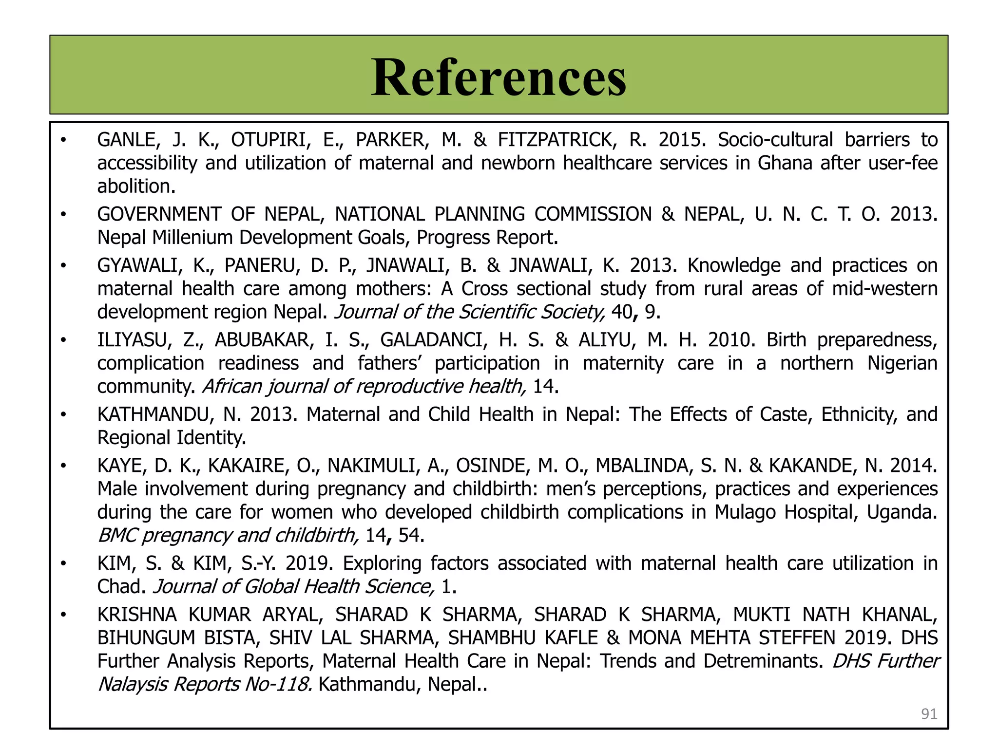 References
• GANLE, J. K., OTUPIRI, E., PARKER, M. & FITZPATRICK, R. 2015. Socio-cultural barriers to
accessibility and utilization of maternal and newborn healthcare services in Ghana after user-fee
abolition.
• GOVERNMENT OF NEPAL, NATIONAL PLANNING COMMISSION & NEPAL, U. N. C. T. O. 2013.
Nepal Millenium Development Goals, Progress Report.
• GYAWALI, K., PANERU, D. P., JNAWALI, B. & JNAWALI, K. 2013. Knowledge and practices on
maternal health care among mothers: A Cross sectional study from rural areas of mid-western
development region Nepal. Journal of the Scientific Society, 40, 9.
• ILIYASU, Z., ABUBAKAR, I. S., GALADANCI, H. S. & ALIYU, M. H. 2010. Birth preparedness,
complication readiness and fathers’ participation in maternity care in a northern Nigerian
community. African journal of reproductive health, 14.
• KATHMANDU, N. 2013. Maternal and Child Health in Nepal: The Effects of Caste, Ethnicity, and
Regional Identity.
• KAYE, D. K., KAKAIRE, O., NAKIMULI, A., OSINDE, M. O., MBALINDA, S. N. & KAKANDE, N. 2014.
Male involvement during pregnancy and childbirth: men’s perceptions, practices and experiences
during the care for women who developed childbirth complications in Mulago Hospital, Uganda.
BMC pregnancy and childbirth, 14, 54.
• KIM, S. & KIM, S.-Y. 2019. Exploring factors associated with maternal health care utilization in
Chad. Journal of Global Health Science, 1.
• KRISHNA KUMAR ARYAL, SHARAD K SHARMA, SHARAD K SHARMA, MUKTI NATH KHANAL,
BIHUNGUM BISTA, SHIV LAL SHARMA, SHAMBHU KAFLE & MONA MEHTA STEFFEN 2019. DHS
Further Analysis Reports, Maternal Health Care in Nepal: Trends and Detreminants. DHS Further
Nalaysis Reports No-118. Kathmandu, Nepal..
91
 