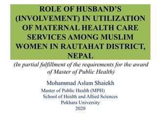 ROLE OF HUSBAND’S
(INVOLVEMENT) IN UTILIZATION
OF MATERNAL HEALTH CARE
SERVICES AMONG MUSLIM
WOMEN IN RAUTAHAT DISTRICT,
NEPAL
Mohammad Aslam Shaiekh
Master of Public Health (MPH)
School of Health and Allied Sciences
Pokhara University
2020
(In partial fulfillment of the requirements for the award
of Master of Public Health)
 