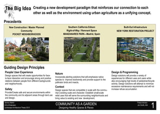 The Big Idea                         Creating a new development paradigm that reinforces our connection to each
                                     other as well as the environment using urban agriculture as a unifying concept.

Precedents
      New Construction / Master Planned                              Southern California Edison                                     Built-Out Infrastructure
                Community                                           Right-of-Way / Remnant Space                               NEW YORK RESTORATION PROJECT
        POCKET NEIGHBORHOODS                                      MANZANARES PARK—Madrid, Spain




Guiding Design Principles
People/ User Experience                                  Nature                                                          Design & Programming
Design spaces that will create opportunities for face-                                                                   Design solutions will provide a variety of
                                                         Incorporate planting solutions that will emphasize native
to-face interaction and encourage strong and positive                                                                    experiences for different uses and users while
                                                         species to improve biodiversity and provide support to the
relations between people from different backgrounds                                                                      also encouraging high levels of pedestrian/bicycle
                                                         pollinator birds and insects.
and neighborhoods.                                                                                                       activity; Design solutions will attempt to minimize
                                                         Context                                                         excessive maintenance requirements and will not
Safety                                                   Design spaces that are compatible in scale with the commu-      increase refuse accumulation  .




Provide/Create safe and secure environments within       nity’s existing scale and character; Establish small-scale
the community and its adjacent areas through land use    retail uses that will serve the surrounding neighborhoods and
and design.                                              bring value to existing and new development.


                                                                                                                                                                             1
Tammy Martin                                                                                                                                               Thesis Advisor:
UCLA Extension                                           COMMUNITY AS A GARDEN                                                                             Jim Smith, AIA
Landscape Architecture Thesis 2012                           Designing Healthy Spaces & Places
 