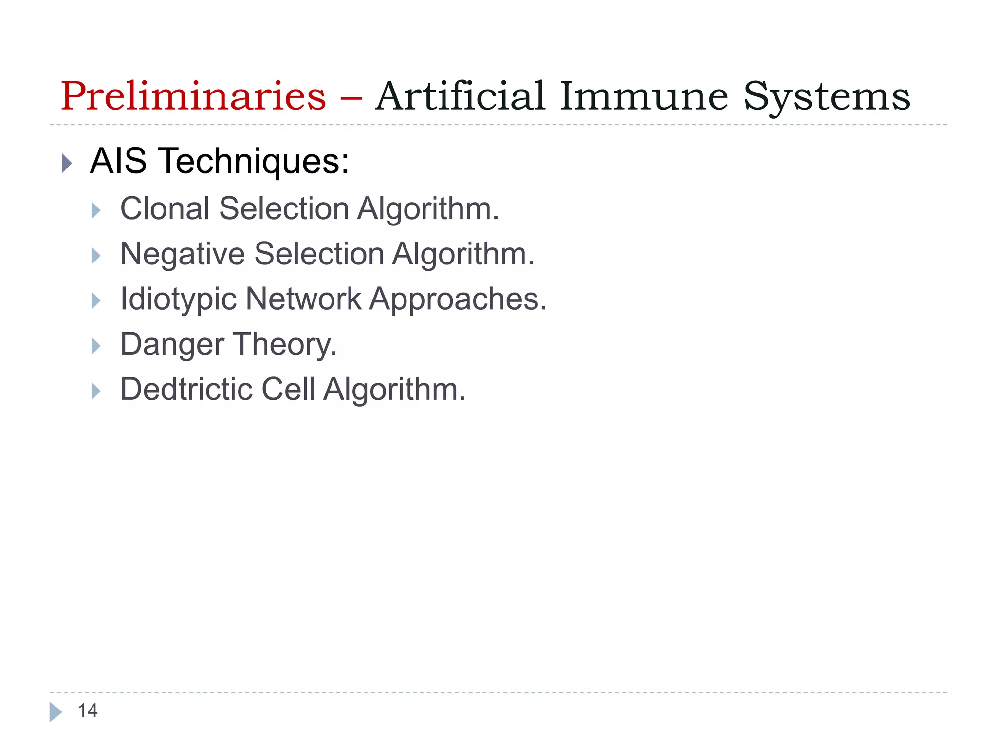 Preliminaries – Artificial Immune Systems 
 AIS Techniques: 
 Clonal Selection Algorithm. 
 Negative Selection Algorithm. 
 Idiotypic Network Approaches. 
 Danger Theory. 
 Dedtrictic Cell Algorithm. 
14 
 