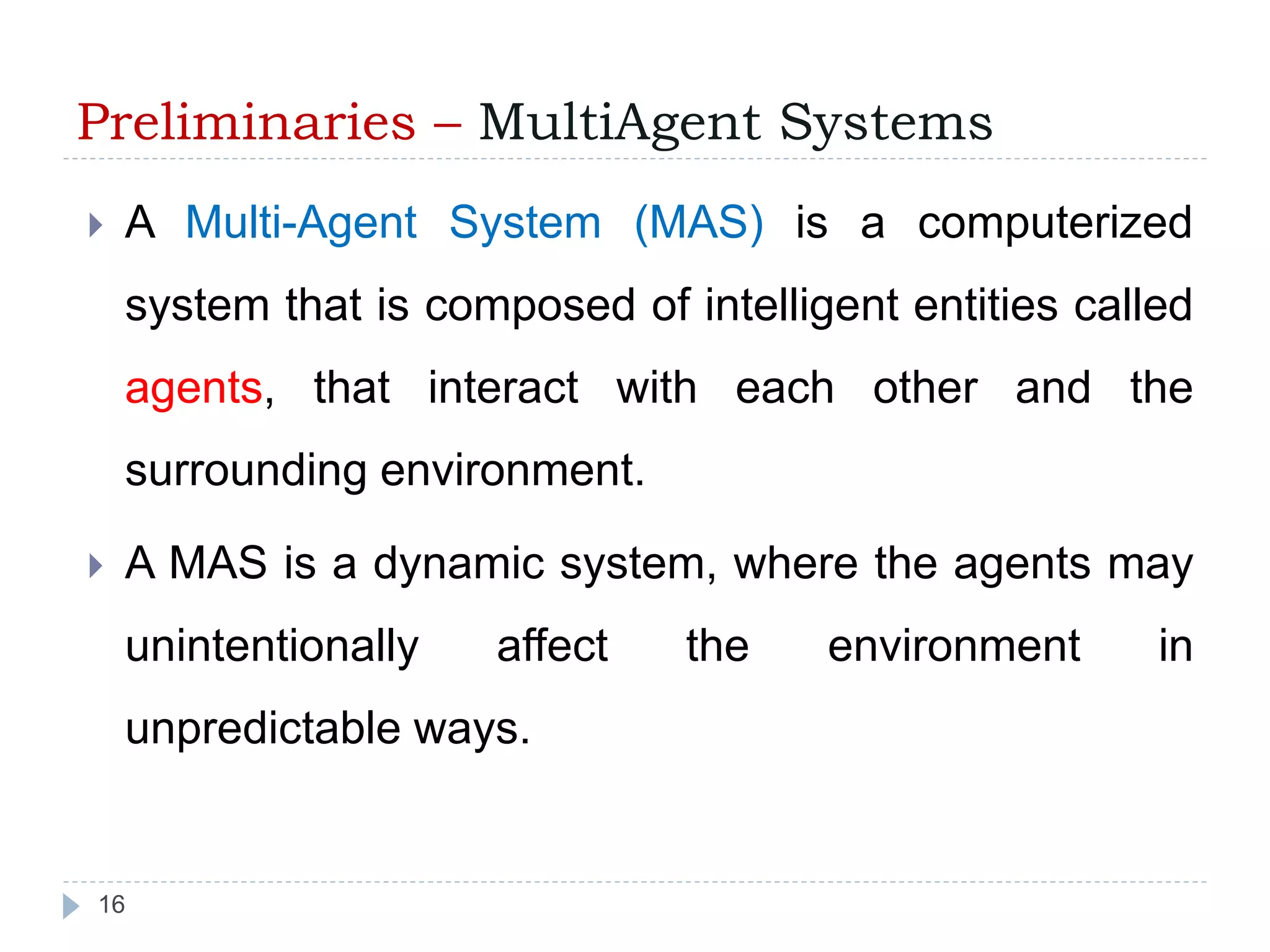 Preliminaries – MultiAgent Systems 
 A Multi-Agent System (MAS) is a computerized 
system that is composed of intelligent entities called 
agents, that interact with each other and the 
surrounding environment. 
 A MAS is a dynamic system, where the agents may 
unintentionally affect the environment in 
unpredictable ways. 
16 
 