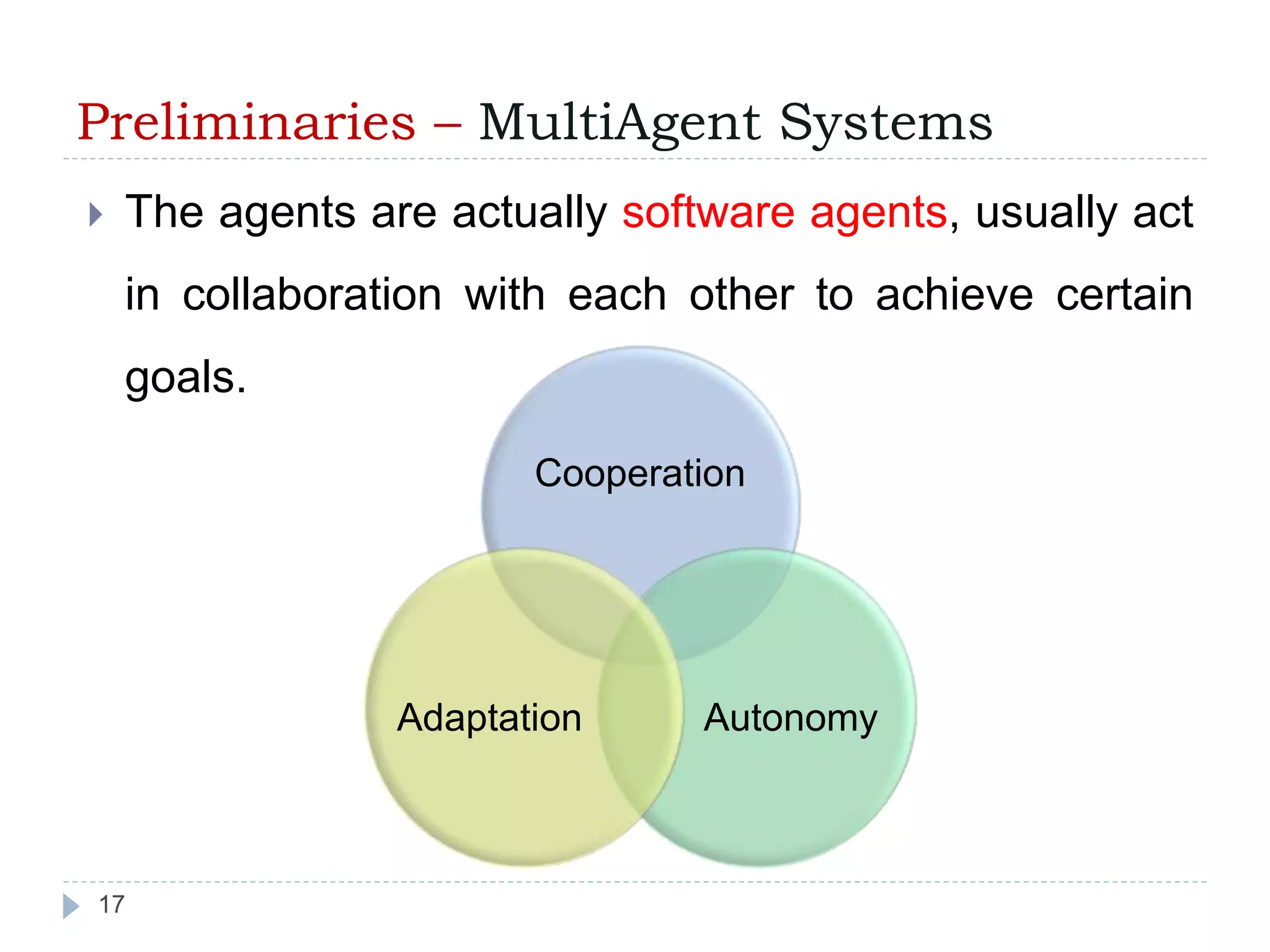 Preliminaries – MultiAgent Systems 
 The agents are actually software agents, usually act 
in collaboration with each other to achieve certain 
goals. 
17 
Cooperation 
Adaptation Autonomy 
 