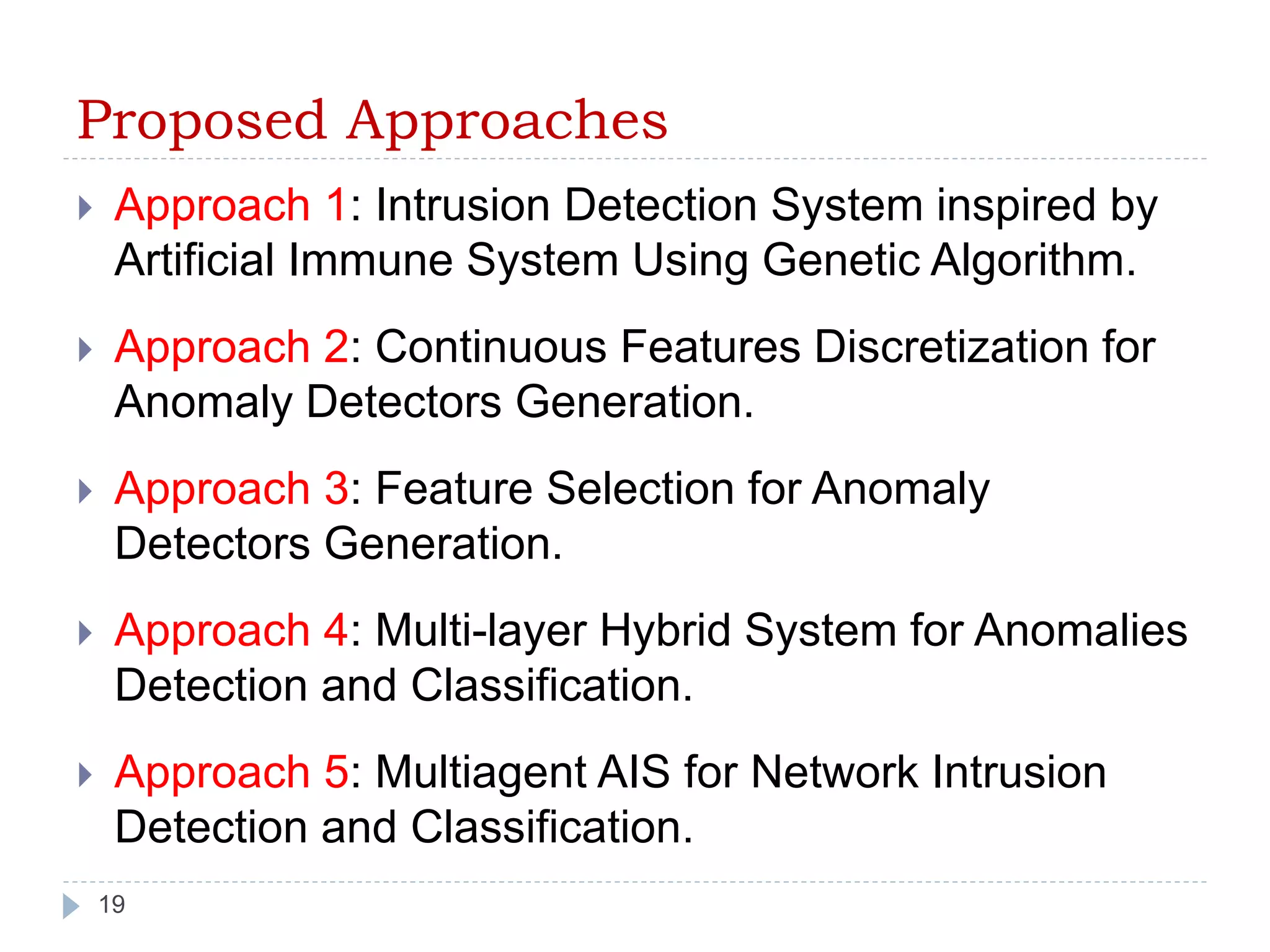 Proposed Approaches 
 Approach 1: Intrusion Detection System inspired by 
Artificial Immune System Using Genetic Algorithm. 
 Approach 2: Continuous Features Discretization for 
Anomaly Detectors Generation. 
 Approach 3: Feature Selection for Anomaly 
Detectors Generation. 
 Approach 4: Multi-layer Hybrid System for Anomalies 
Detection and Classification. 
 Approach 5: Multiagent AIS for Network Intrusion 
Detection and Classification. 
19 
 
