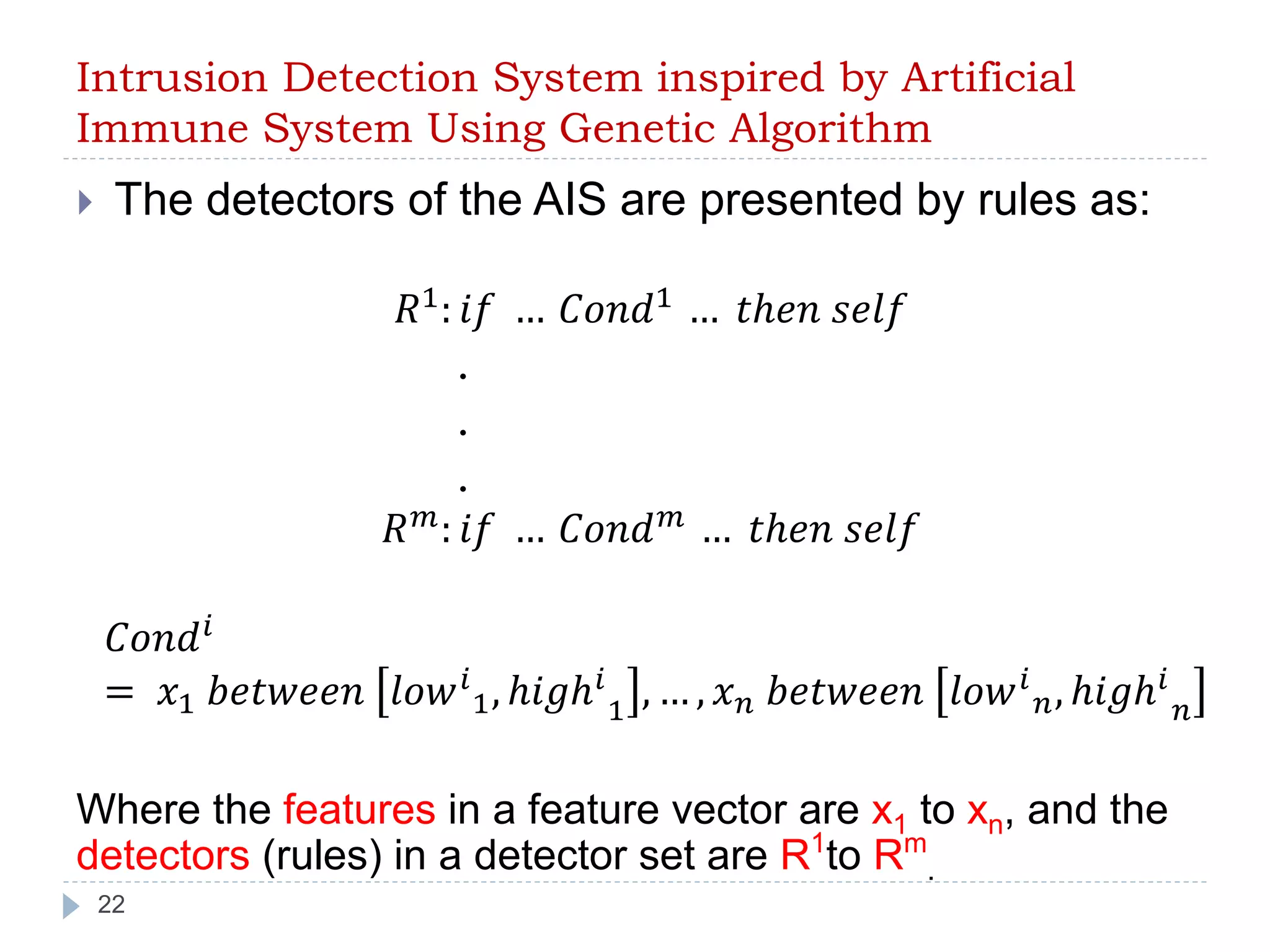 Intrusion Detection System inspired by Artificial 
Immune System Using Genetic Algorithm 
 The detectors of the AIS are presented by rules as: 
22 
푅1: 푖푓 … 퐶표푛푑1 … 푡ℎ푒푛 푠푒푙푓 
. 
. 
. 
푅푚: 푖푓 … 퐶표푛푑푚 … 푡ℎ푒푛 푠푒푙푓 
퐶표푛푑푖 
= 푥1 푏푒푡푤푒푒푛 푙표푤푖 
1, ℎ푖푔ℎ푖 
1 , … , 푥푛 푏푒푡푤푒푒푛 푙표푤푖 
푛, ℎ푖푔ℎ푖 
푛 
Where the features in a feature vector are x1 to xn, and the 
detectors (rules) in a detector set are R1to Rm 
. 
 