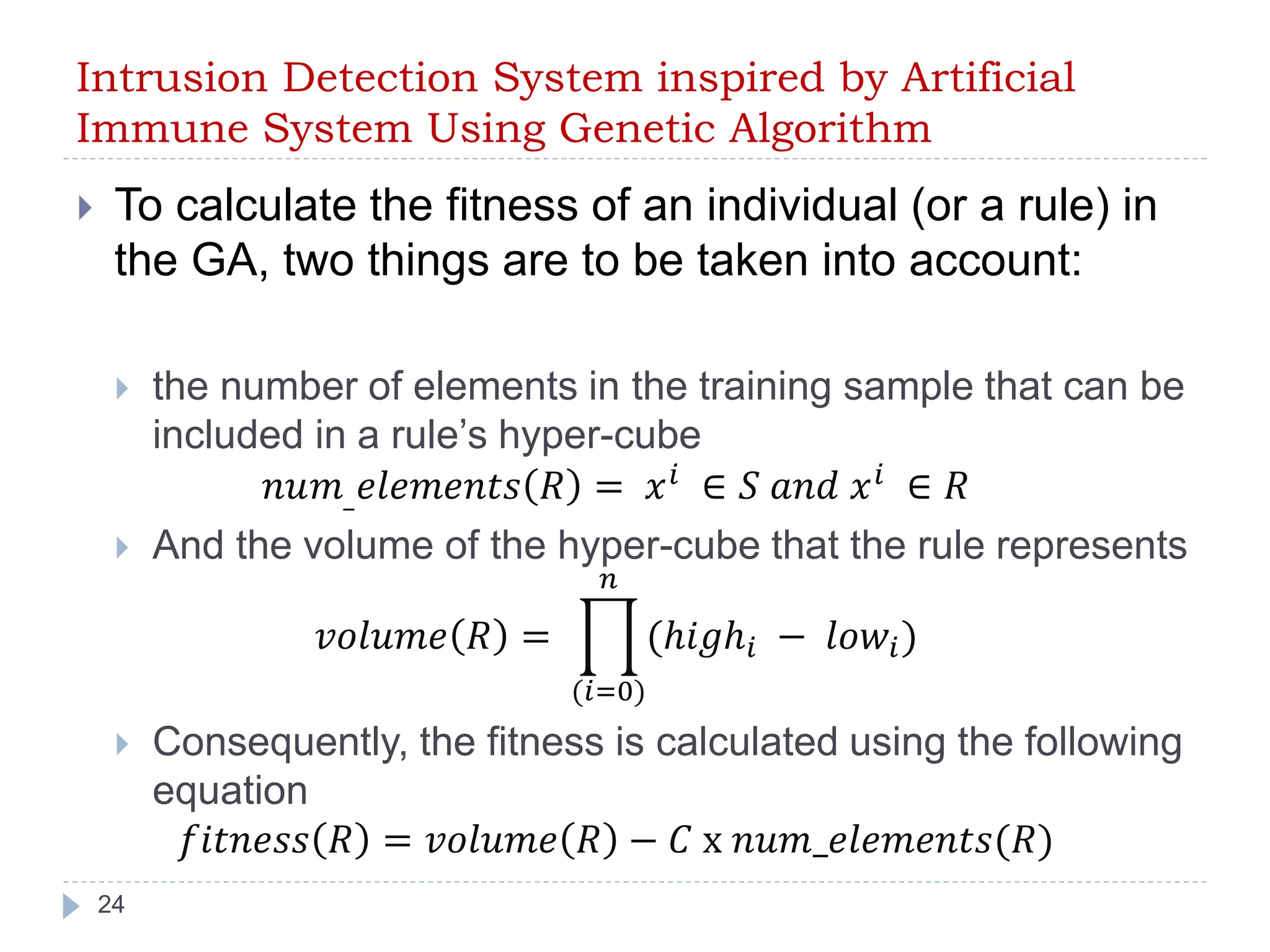 Intrusion Detection System inspired by Artificial 
Immune System Using Genetic Algorithm 
 To calculate the fitness of an individual (or a rule) in 
the GA, two things are to be taken into account: 
 the number of elements in the training sample that can be 
24 
included in a rule’s hyper-cube 
푛푢푚_푒푙푒푚푒푛푡푠 푅 = 푥푖 ∈ 푆 푎푛푑 푥푖 ∈ 푅 
 And the volume of the hyper-cube that the rule represents 
푣표푙푢푚푒 푅 = 
푛 
(ℎ푖푔ℎ푖 − 푙표푤푖 ) 
(푖=0) 
 Consequently, the fitness is calculated using the following 
equation 
푓푖푡푛푒푠푠 푅 = 푣표푙푢푚푒 푅 − 퐶 x 푛푢푚_푒푙푒푚푒푛푡푠(푅) 
 