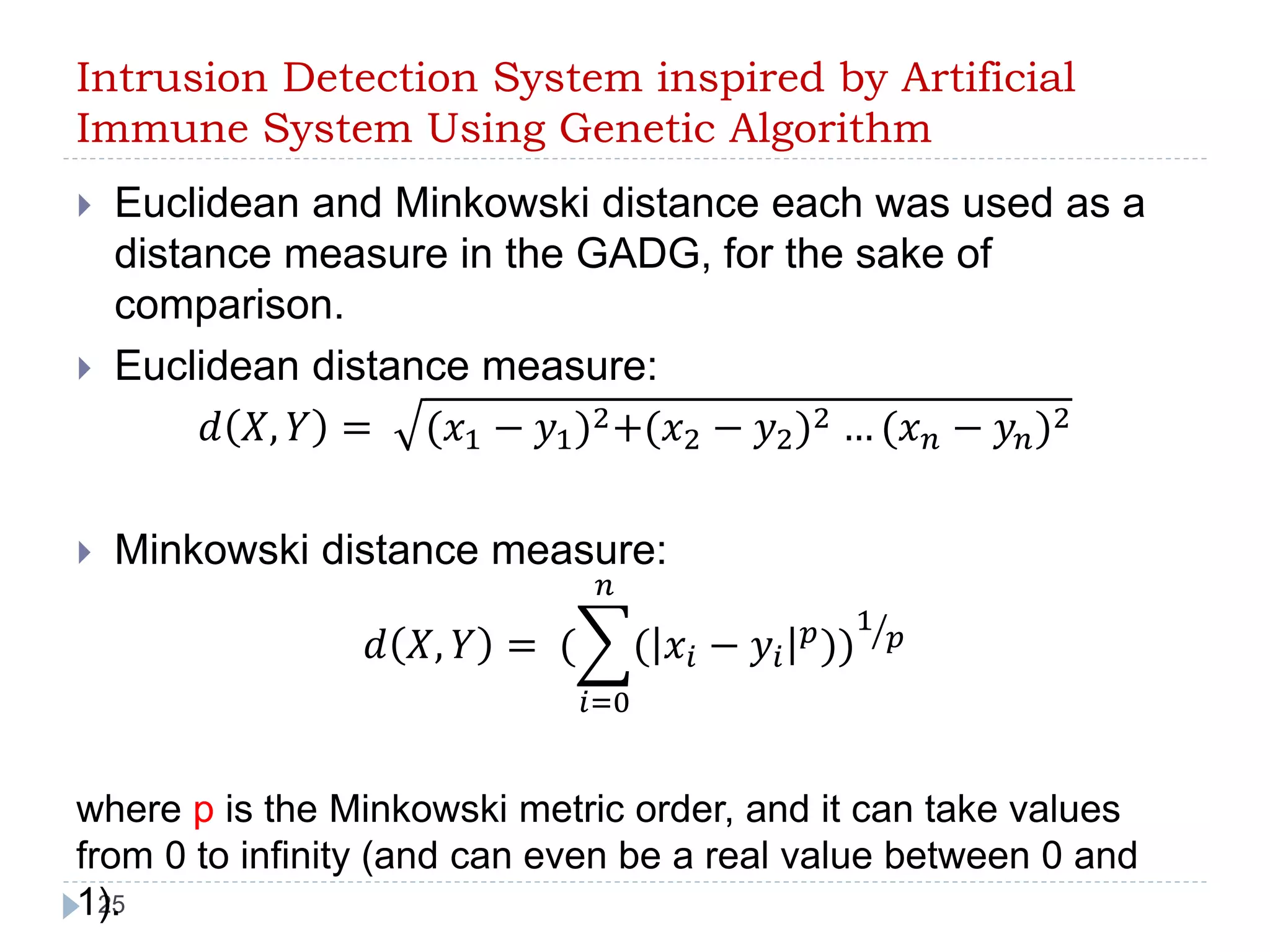 Intrusion Detection System inspired by Artificial 
Immune System Using Genetic Algorithm 
 Euclidean and Minkowski distance each was used as a 
distance measure in the GADG, for the sake of 
comparison. 
 Euclidean distance measure: 
25 
푑 푋, 푌 = (푥1 − 푦1)2+(푥2 − 푦2)2 … (푥푛 − 푦푛)2 
 Minkowski distance measure: 
푑 푋, 푌 = ( 
푛 
( 푥푖 − 푦푖 
푖=0 
푝))1 
푝 
where p is the Minkowski metric order, and it can take values 
from 0 to infinity (and can even be a real value between 0 and 
1). 
 