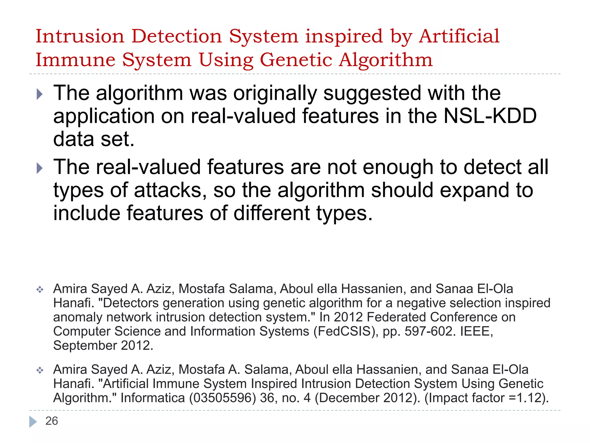 Intrusion Detection System inspired by Artificial 
Immune System Using Genetic Algorithm 
 The algorithm was originally suggested with the 
application on real-valued features in the NSL-KDD 
data set. 
 The real-valued features are not enough to detect all 
types of attacks, so the algorithm should expand to 
include features of different types. 
 Amira Sayed A. Aziz, Mostafa Salama, Aboul ella Hassanien, and Sanaa El-Ola 
Hanafi. "Detectors generation using genetic algorithm for a negative selection inspired 
anomaly network intrusion detection system." In 2012 Federated Conference on 
Computer Science and Information Systems (FedCSIS), pp. 597-602. IEEE, 
September 2012. 
 Amira Sayed A. Aziz, Mostafa A. Salama, Aboul ella Hassanien, and Sanaa El-Ola 
Hanafi. "Artificial Immune System Inspired Intrusion Detection System Using Genetic 
Algorithm." Informatica (03505596) 36, no. 4 (December 2012). (Impact factor =1.12). 
26 
 
