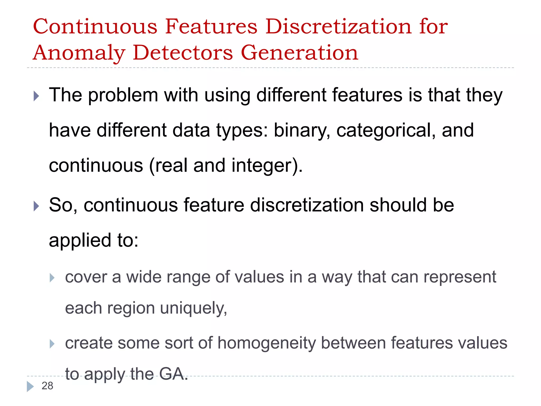 Continuous Features Discretization for 
Anomaly Detectors Generation 
 The problem with using different features is that they 
have different data types: binary, categorical, and 
continuous (real and integer). 
 So, continuous feature discretization should be 
applied to: 
 cover a wide range of values in a way that can represent 
each region uniquely, 
 create some sort of homogeneity between features values 
28 
to apply the GA. 
 