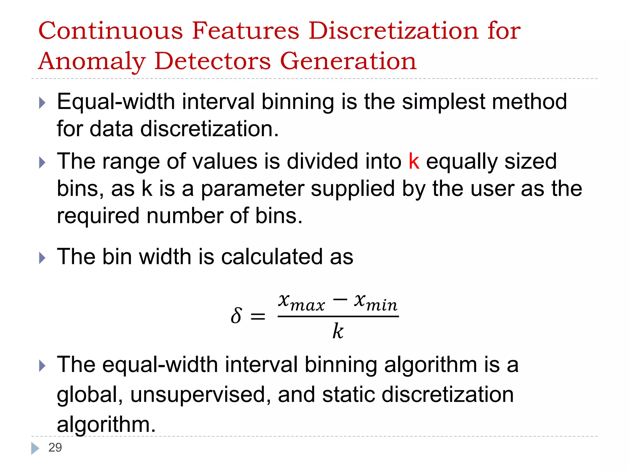 Continuous Features Discretization for 
Anomaly Detectors Generation 
 Equal-width interval binning is the simplest method 
for data discretization. 
 The range of values is divided into k equally sized 
bins, as k is a parameter supplied by the user as the 
required number of bins. 
 The bin width is calculated as 
29 
훿 = 
푥푚푎푥 − 푥푚푖푛 
푘 
 The equal-width interval binning algorithm is a 
global, unsupervised, and static discretization 
algorithm. 
 
