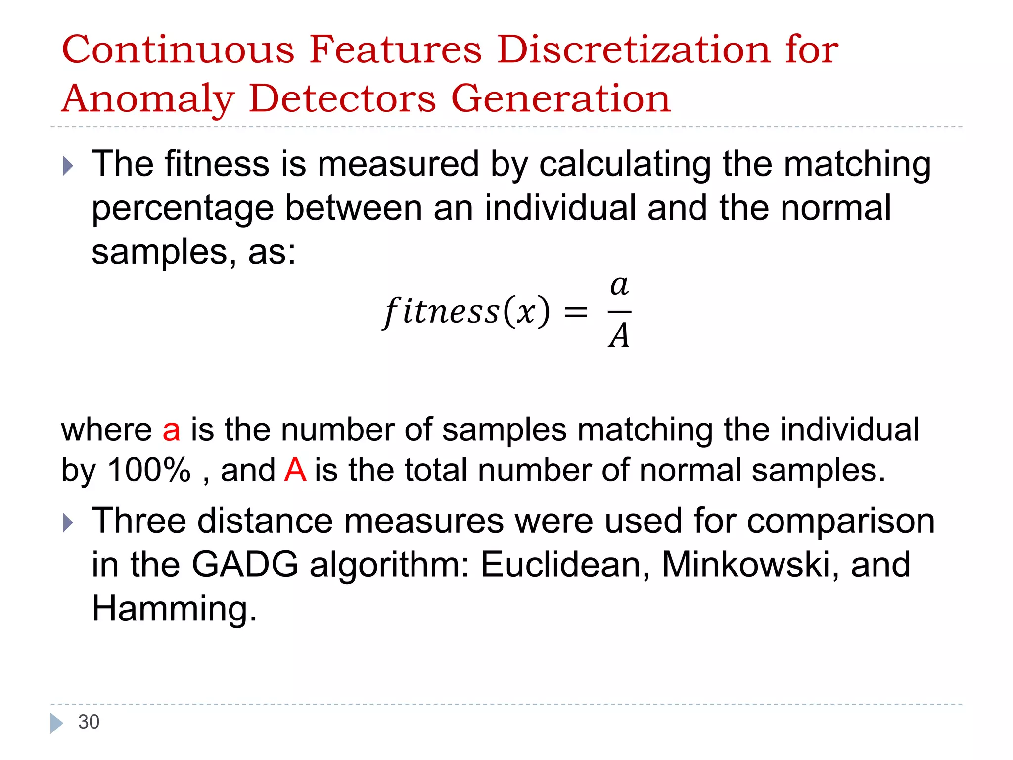 Continuous Features Discretization for 
Anomaly Detectors Generation 
 The fitness is measured by calculating the matching 
percentage between an individual and the normal 
samples, as: 
30 
푓푖푡푛푒푠푠 푥 = 
푎 
퐴 
where a is the number of samples matching the individual 
by 100% , and A is the total number of normal samples. 
 Three distance measures were used for comparison 
in the GADG algorithm: Euclidean, Minkowski, and 
Hamming. 
 