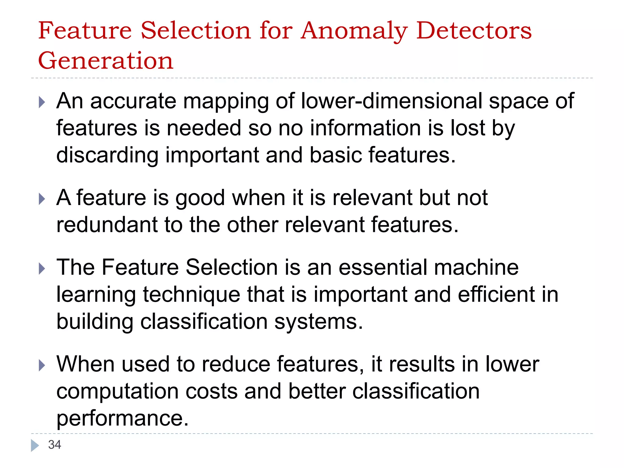 Feature Selection for Anomaly Detectors 
Generation 
 An accurate mapping of lower-dimensional space of 
features is needed so no information is lost by 
discarding important and basic features. 
 A feature is good when it is relevant but not 
redundant to the other relevant features. 
 The Feature Selection is an essential machine 
learning technique that is important and efficient in 
building classification systems. 
 When used to reduce features, it results in lower 
computation costs and better classification 
performance. 
34 
 