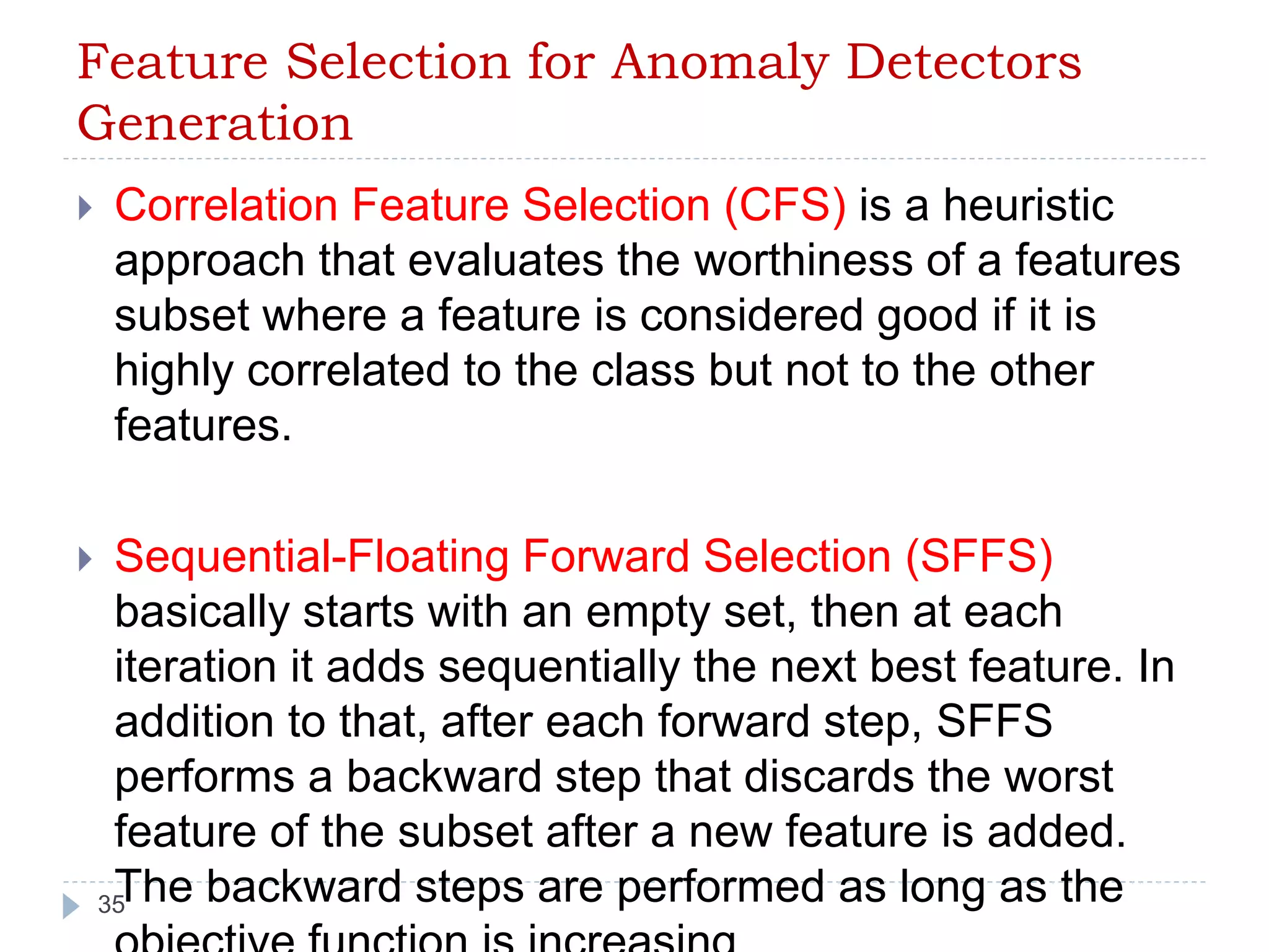 Feature Selection for Anomaly Detectors 
Generation 
 Correlation Feature Selection (CFS) is a heuristic 
approach that evaluates the worthiness of a features 
subset where a feature is considered good if it is 
highly correlated to the class but not to the other 
features. 
 Sequential-Floating Forward Selection (SFFS) 
basically starts with an empty set, then at each 
iteration it adds sequentially the next best feature. In 
addition to that, after each forward step, SFFS 
performs a backward step that discards the worst 
feature of the subset after a new feature is added. 
The backward steps are performed as long as the 
35 
objective function is increasing. 
 