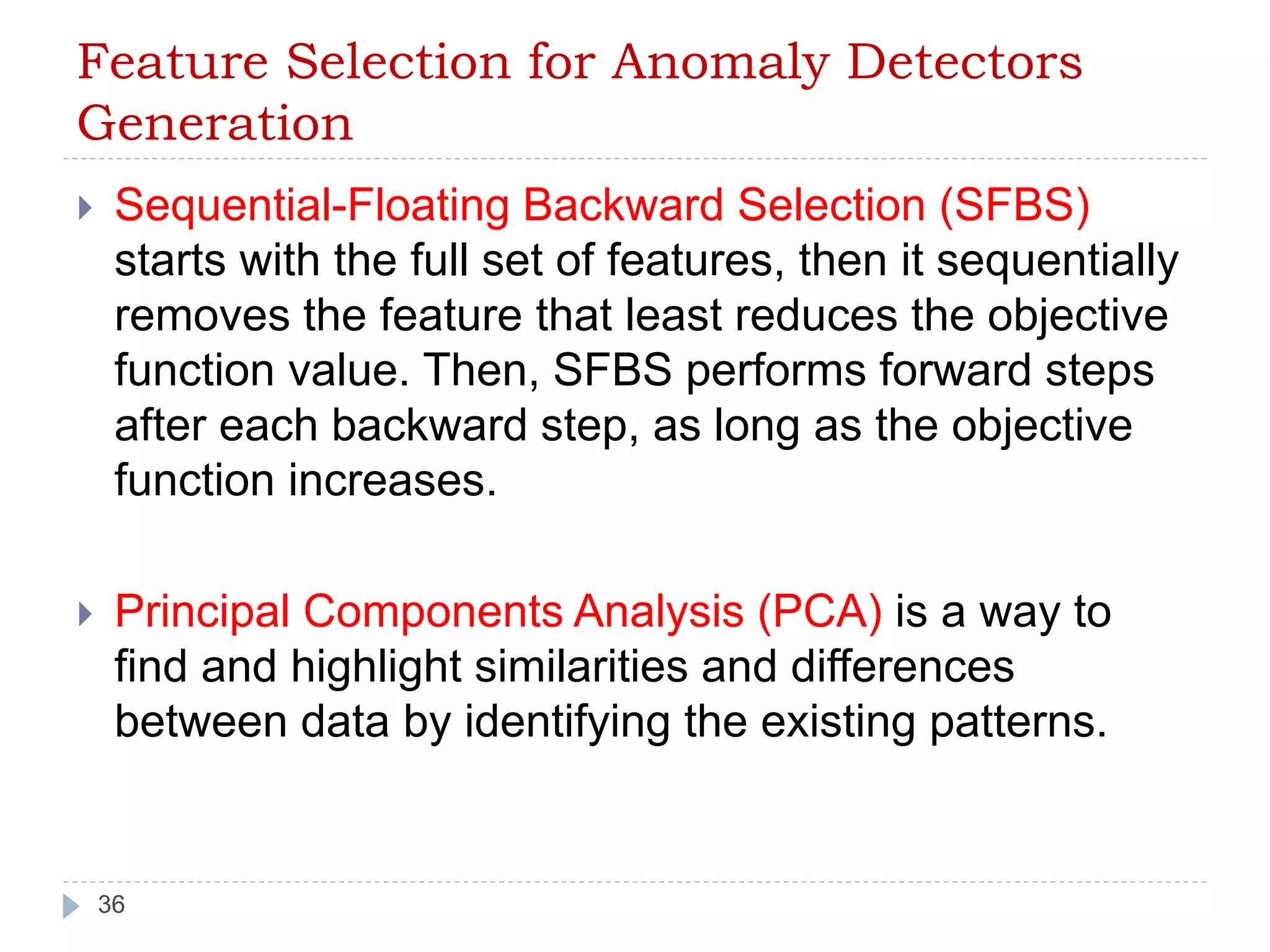 Feature Selection for Anomaly Detectors 
Generation 
 Sequential-Floating Backward Selection (SFBS) 
starts with the full set of features, then it sequentially 
removes the feature that least reduces the objective 
function value. Then, SFBS performs forward steps 
after each backward step, as long as the objective 
function increases. 
 Principal Components Analysis (PCA) is a way to 
find and highlight similarities and differences 
between data by identifying the existing patterns. 
36 
 