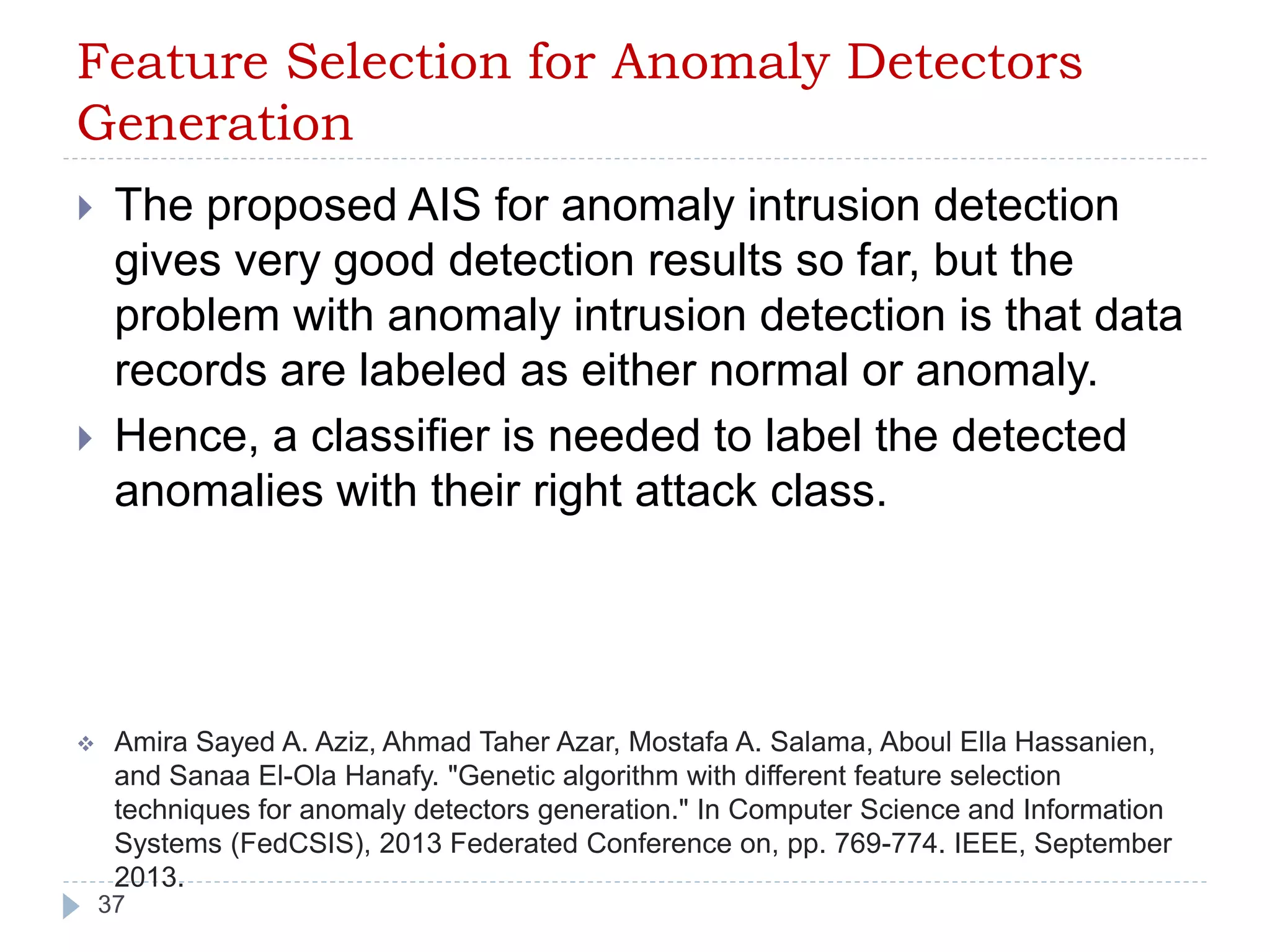 Feature Selection for Anomaly Detectors 
Generation 
 The proposed AIS for anomaly intrusion detection 
gives very good detection results so far, but the 
problem with anomaly intrusion detection is that data 
records are labeled as either normal or anomaly. 
 Hence, a classifier is needed to label the detected 
anomalies with their right attack class. 
 Amira Sayed A. Aziz, Ahmad Taher Azar, Mostafa A. Salama, Aboul Ella Hassanien, 
and Sanaa El-Ola Hanafy. "Genetic algorithm with different feature selection 
techniques for anomaly detectors generation." In Computer Science and Information 
Systems (FedCSIS), 2013 Federated Conference on, pp. 769-774. IEEE, September 
2013. 
37 
 