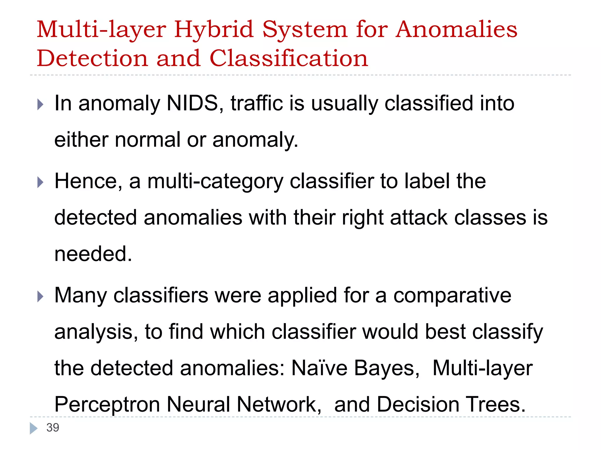 Multi-layer Hybrid System for Anomalies 
Detection and Classification 
 In anomaly NIDS, traffic is usually classified into 
either normal or anomaly. 
 Hence, a multi-category classifier to label the 
detected anomalies with their right attack classes is 
needed. 
 Many classifiers were applied for a comparative 
analysis, to find which classifier would best classify 
the detected anomalies: Naïve Bayes, Multi-layer 
Perceptron Neural Network, and Decision Trees. 
39 
 