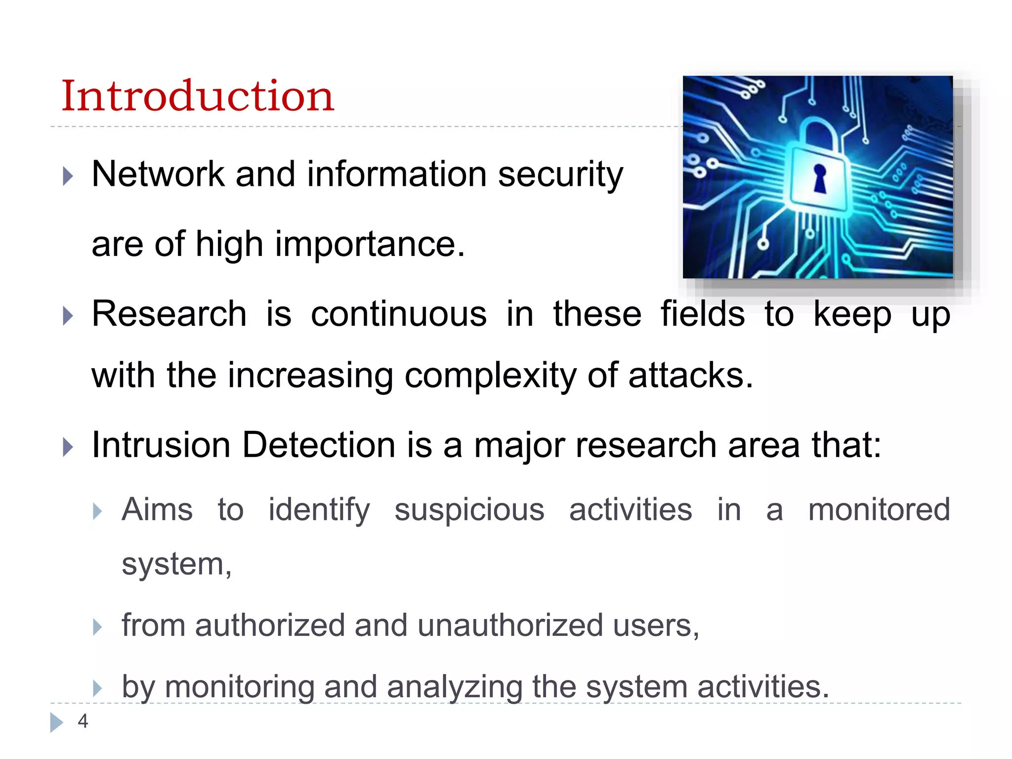Introduction 
 Network and information security 
are of high importance. 
 Research is continuous in these fields to keep up 
with the increasing complexity of attacks. 
 Intrusion Detection is a major research area that: 
 Aims to identify suspicious activities in a monitored 
system, 
 from authorized and unauthorized users, 
 by monitoring and analyzing the system activities. 
4 
 