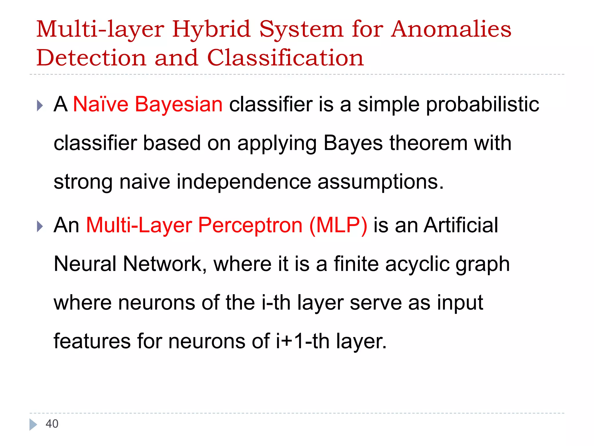 Multi-layer Hybrid System for Anomalies 
Detection and Classification 
 A Naïve Bayesian classifier is a simple probabilistic 
classifier based on applying Bayes theorem with 
strong naive independence assumptions. 
 An Multi-Layer Perceptron (MLP) is an Artificial 
Neural Network, where it is a finite acyclic graph 
where neurons of the i-th layer serve as input 
features for neurons of i+1-th layer. 
40 
 