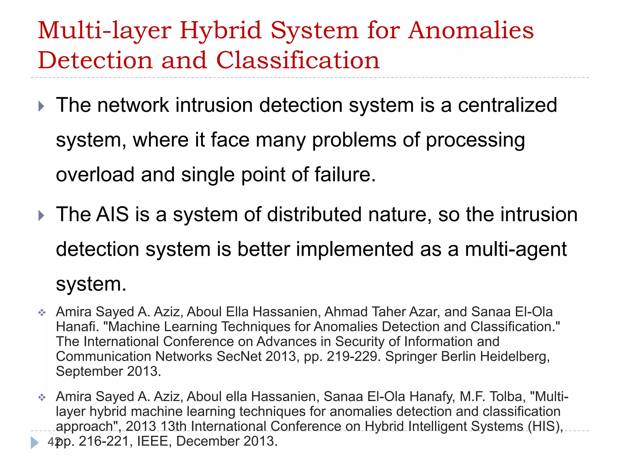Multi-layer Hybrid System for Anomalies 
Detection and Classification 
 The network intrusion detection system is a centralized 
system, where it face many problems of processing 
overload and single point of failure. 
 The AIS is a system of distributed nature, so the intrusion 
detection system is better implemented as a multi-agent 
system. 
 Amira Sayed A. Aziz, Aboul Ella Hassanien, Ahmad Taher Azar, and Sanaa El-Ola 
Hanafi. "Machine Learning Techniques for Anomalies Detection and Classification." 
The International Conference on Advances in Security of Information and 
Communication Networks SecNet 2013, pp. 219-229. Springer Berlin Heidelberg, 
September 2013. 
 Amira Sayed A. Aziz, Aboul ella Hassanien, Sanaa El-Ola Hanafy, M.F. Tolba, "Multi-layer 
42 
hybrid machine learning techniques for anomalies detection and classification 
approach", 2013 13th International Conference on Hybrid Intelligent Systems (HIS), 
pp. 216-221, IEEE, December 2013. 
 