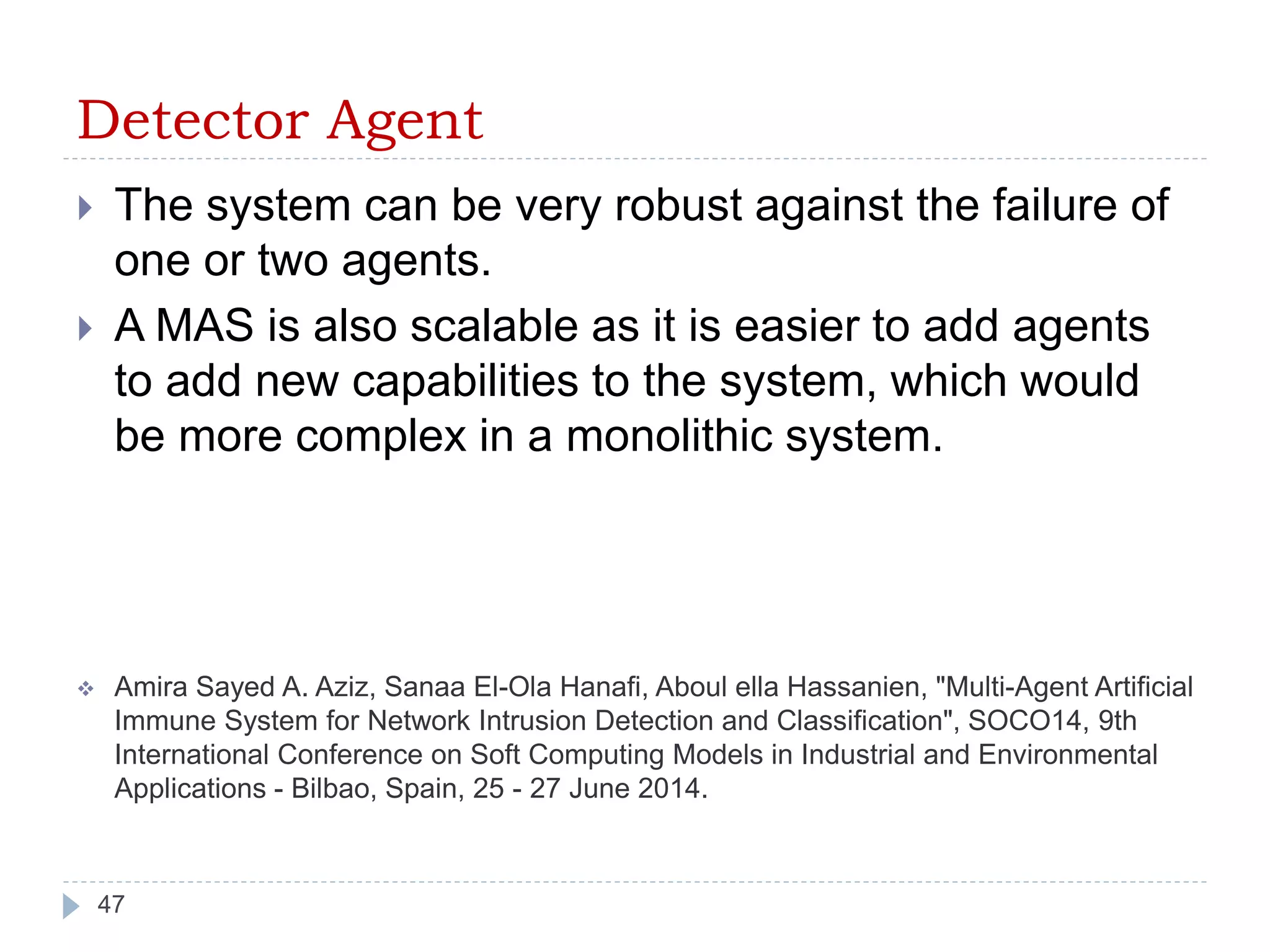 Detector Agent 
 The system can be very robust against the failure of 
one or two agents. 
 A MAS is also scalable as it is easier to add agents 
to add new capabilities to the system, which would 
be more complex in a monolithic system. 
 Amira Sayed A. Aziz, Sanaa El-Ola Hanafi, Aboul ella Hassanien, "Multi-Agent Artificial 
Immune System for Network Intrusion Detection and Classification", SOCO14, 9th 
International Conference on Soft Computing Models in Industrial and Environmental 
Applications - Bilbao, Spain, 25 - 27 June 2014. 
47 
 