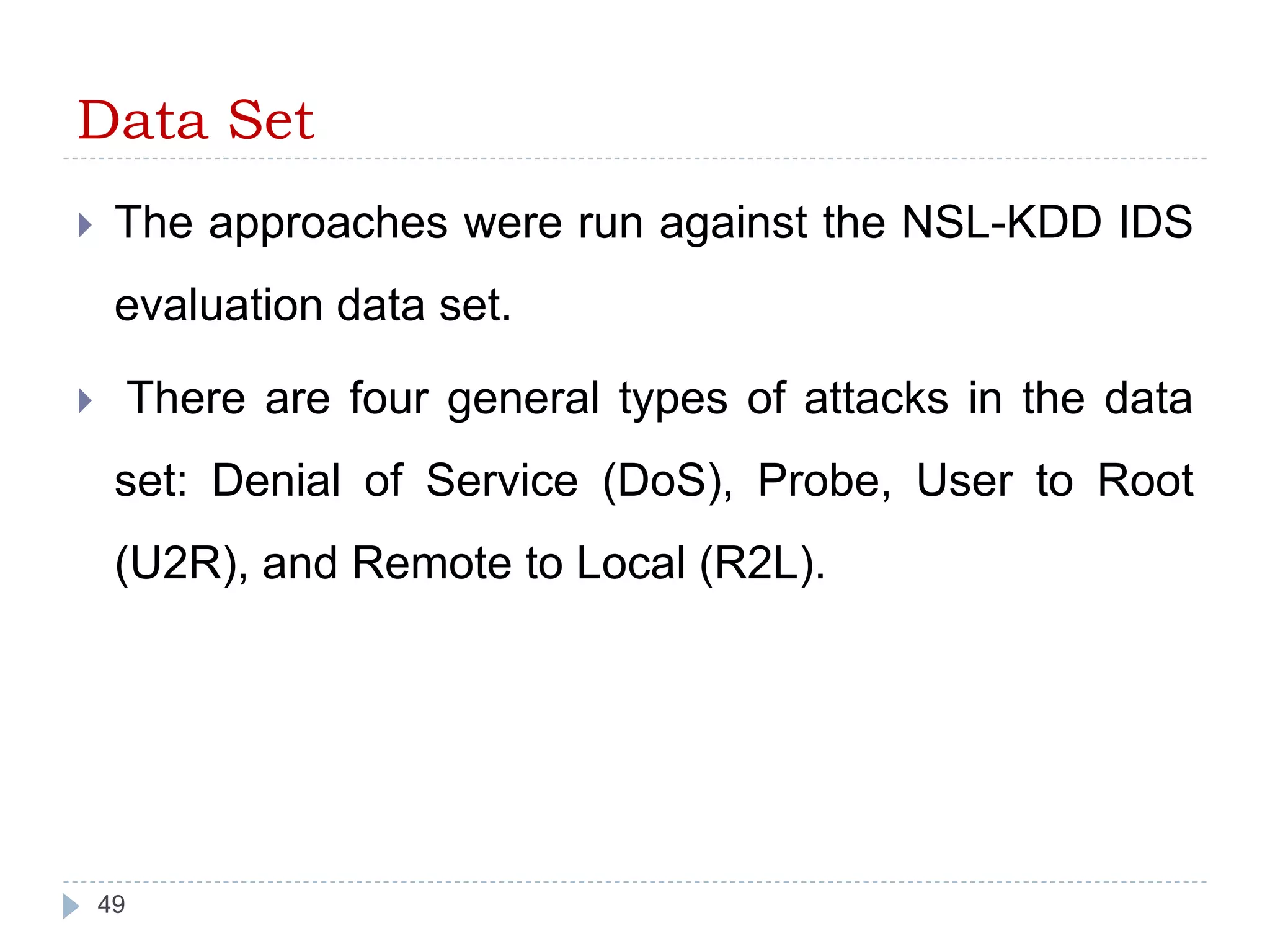 Data Set 
 The approaches were run against the NSL-KDD IDS 
evaluation data set. 
 There are four general types of attacks in the data 
set: Denial of Service (DoS), Probe, User to Root 
(U2R), and Remote to Local (R2L). 
49 
 