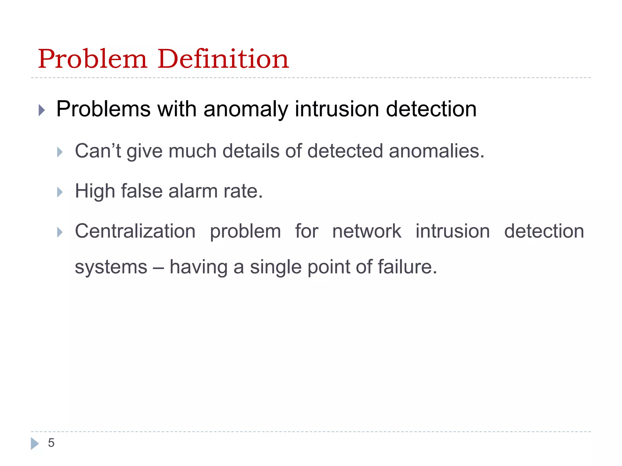 Problem Definition 
 Problems with anomaly intrusion detection 
 Can’t give much details of detected anomalies. 
 High false alarm rate. 
 Centralization problem for network intrusion detection 
systems – having a single point of failure. 
5 
 