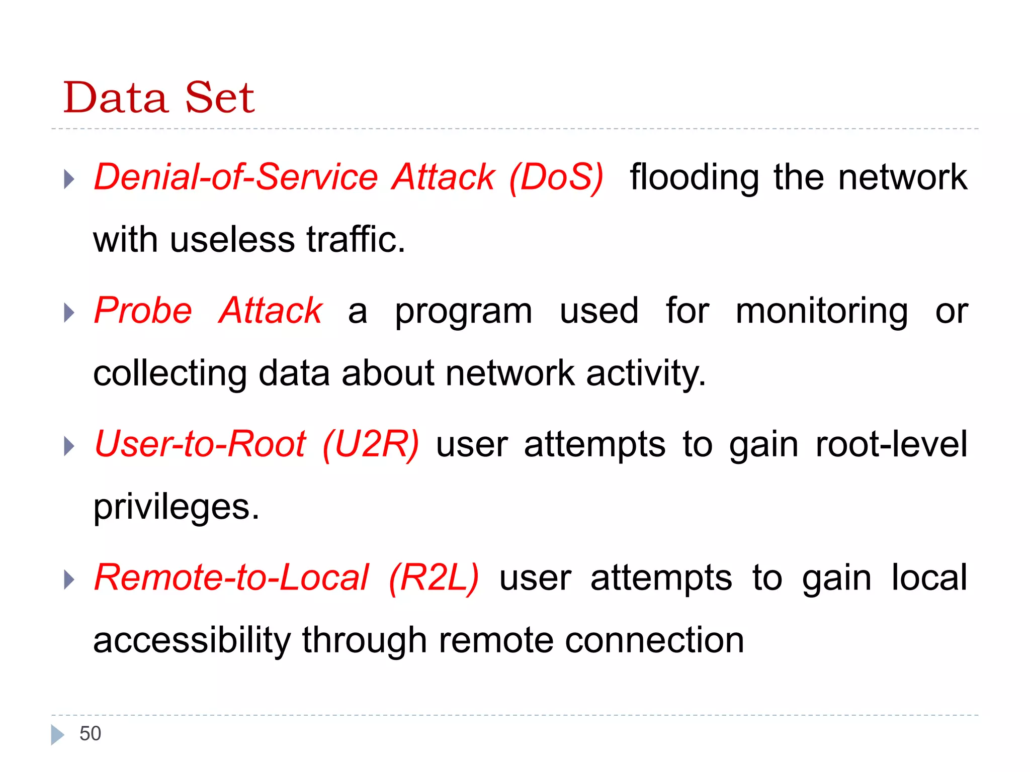 Data Set 
 Denial-of-Service Attack (DoS) flooding the network 
with useless traffic. 
 Probe Attack a program used for monitoring or 
collecting data about network activity. 
 User-to-Root (U2R) user attempts to gain root-level 
privileges. 
 Remote-to-Local (R2L) user attempts to gain local 
accessibility through remote connection 
50 
 