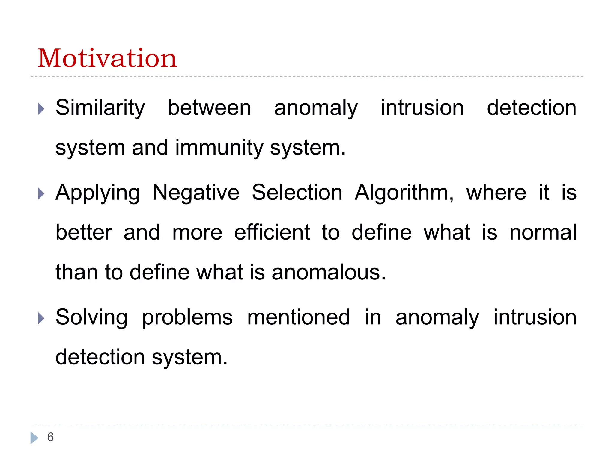 Motivation 
 Similarity between anomaly intrusion detection 
system and immunity system. 
 Applying Negative Selection Algorithm, where it is 
better and more efficient to define what is normal 
than to define what is anomalous. 
 Solving problems mentioned in anomaly intrusion 
detection system. 
6 
 