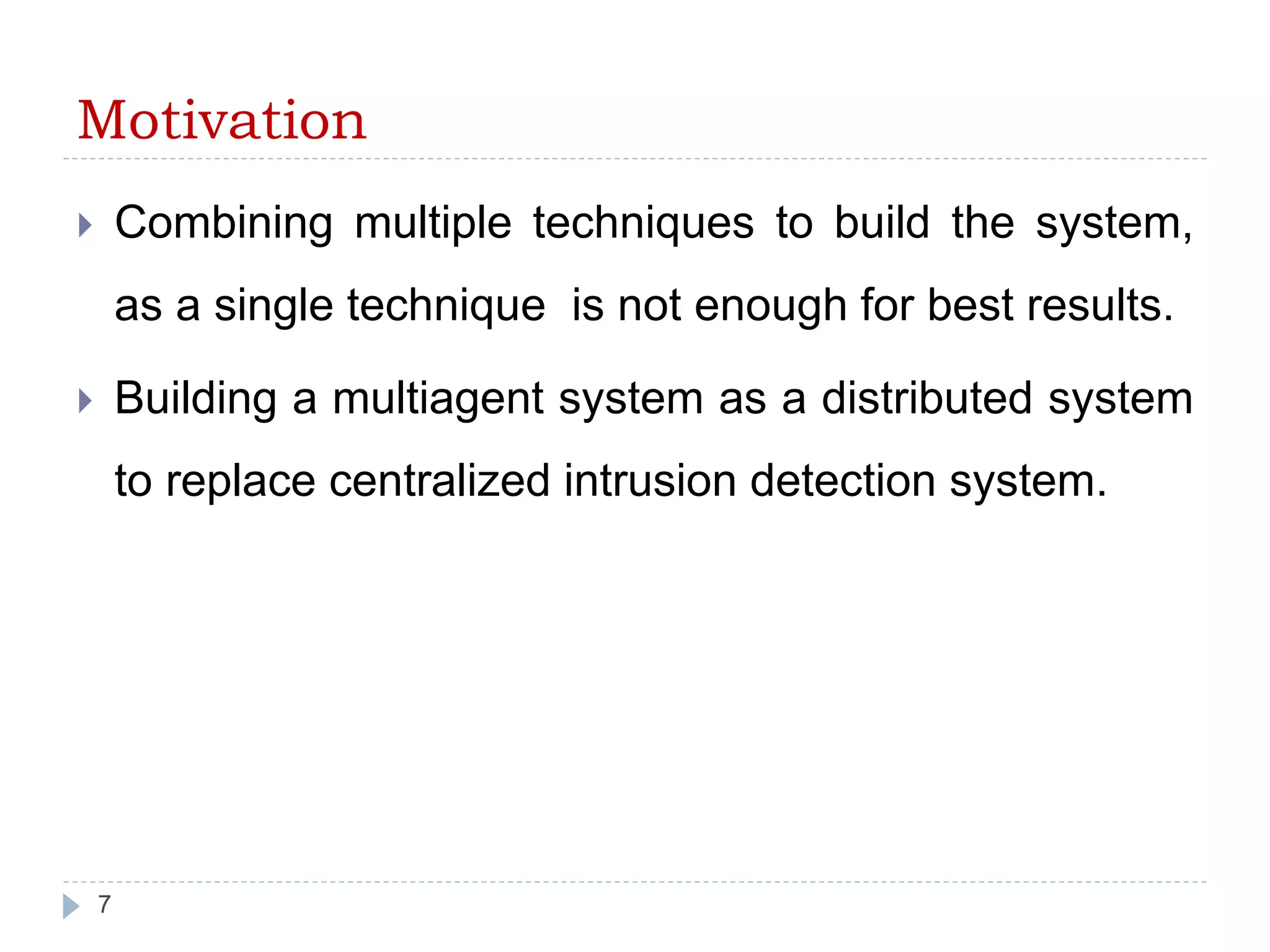Motivation 
 Combining multiple techniques to build the system, 
as a single technique is not enough for best results. 
 Building a multiagent system as a distributed system 
to replace centralized intrusion detection system. 
7 
 