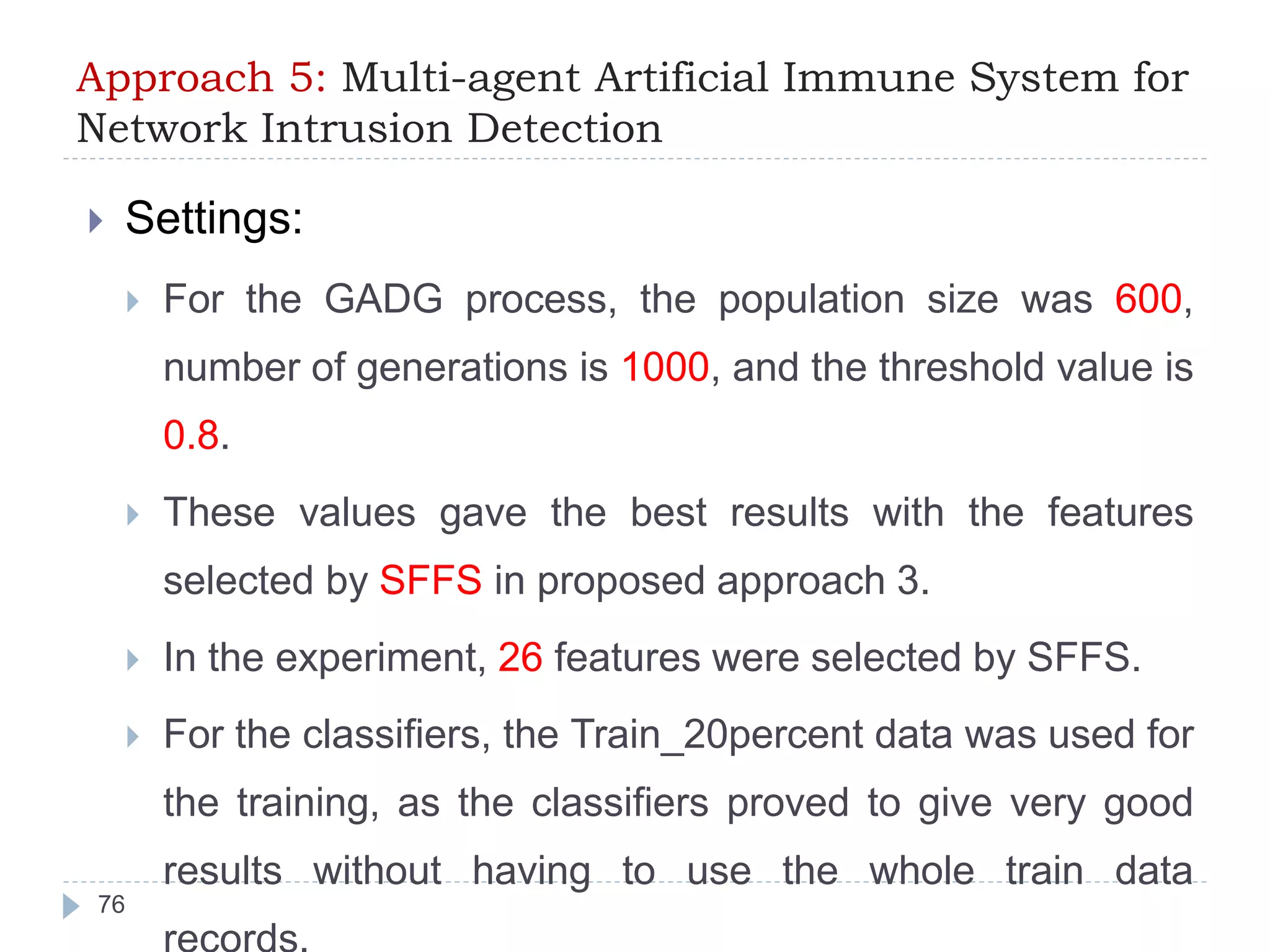 Approach 5: Multi-agent Artificial Immune System for 
Network Intrusion Detection 
 Settings: 
 For the GADG process, the population size was 600, 
number of generations is 1000, and the threshold value is 
0.8. 
 These values gave the best results with the features 
selected by SFFS in proposed approach 3. 
 In the experiment, 26 features were selected by SFFS. 
 For the classifiers, the Train_20percent data was used for 
the training, as the classifiers proved to give very good 
results without having to use the whole train data 
records. 
76 
 