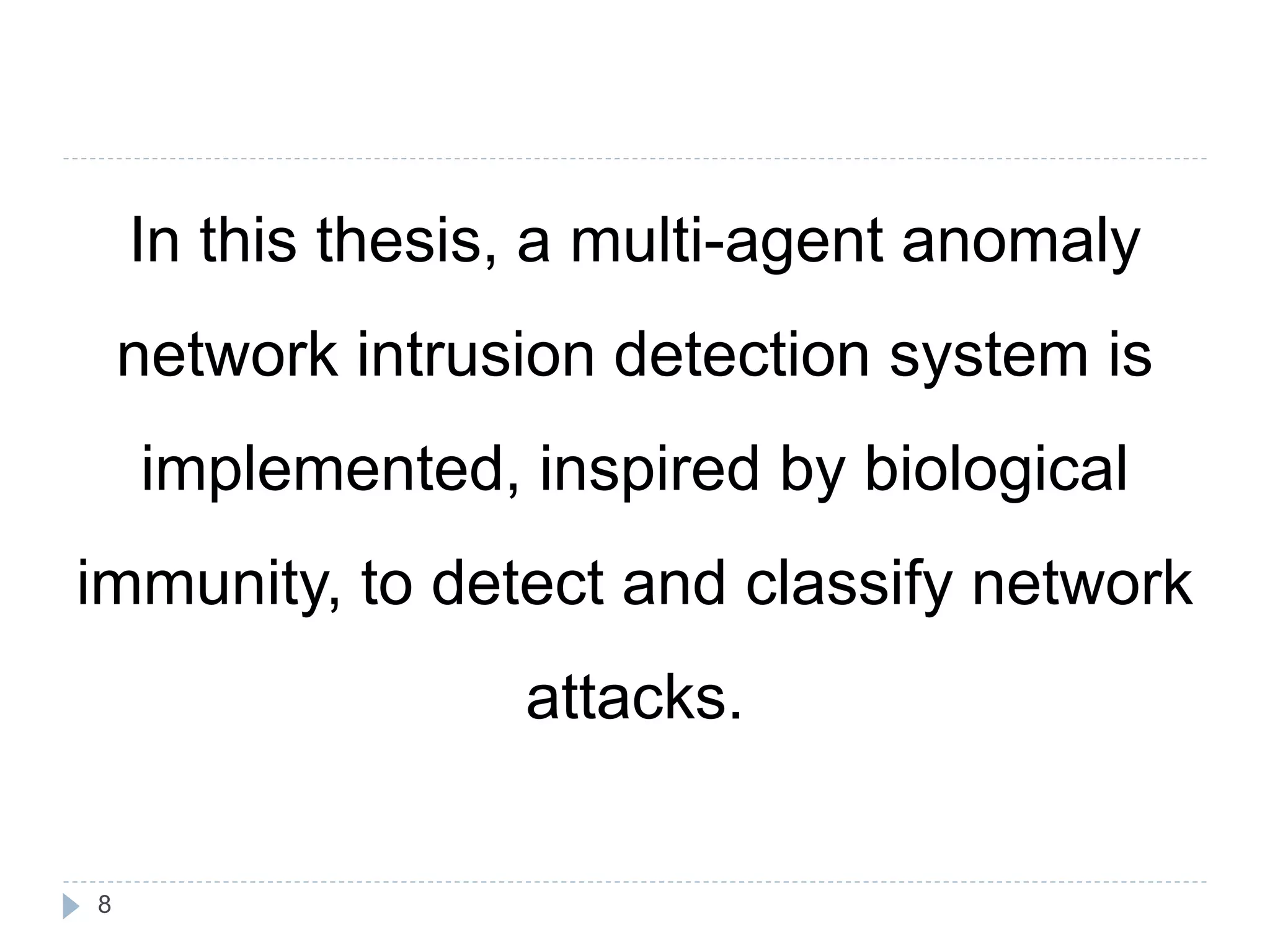 In this thesis, a multi-agent anomaly 
network intrusion detection system is 
implemented, inspired by biological 
immunity, to detect and classify network 
attacks. 
8 
 