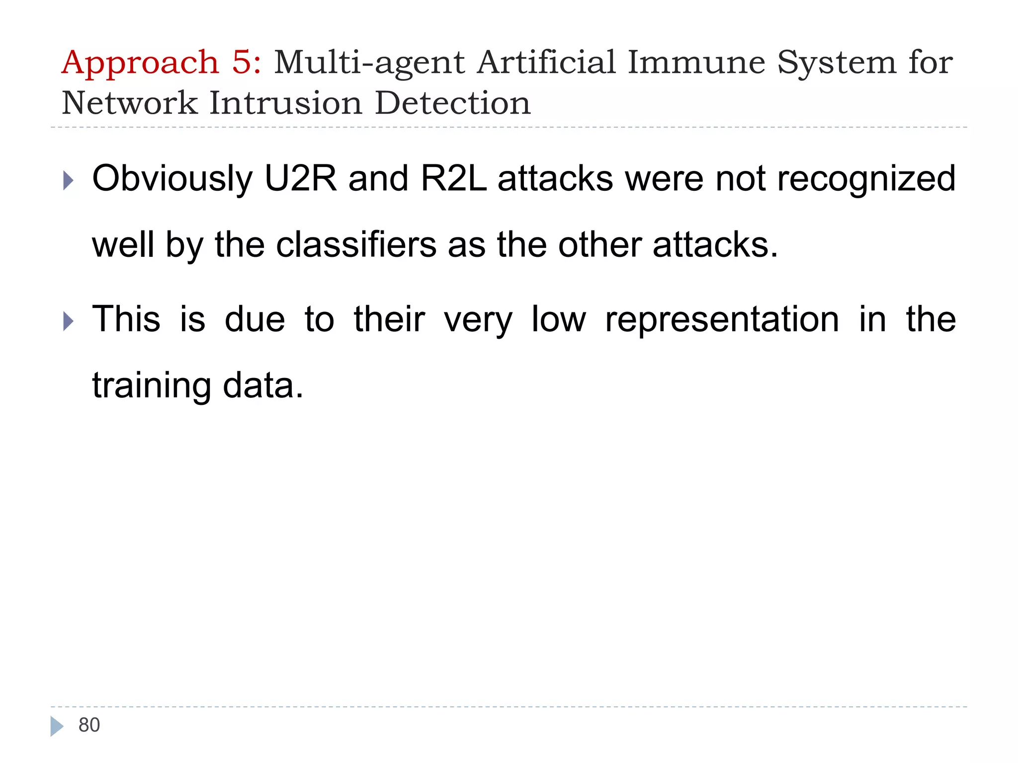 Approach 5: Multi-agent Artificial Immune System for 
Network Intrusion Detection 
 Obviously U2R and R2L attacks were not recognized 
well by the classifiers as the other attacks. 
 This is due to their very low representation in the 
training data. 
80 
 