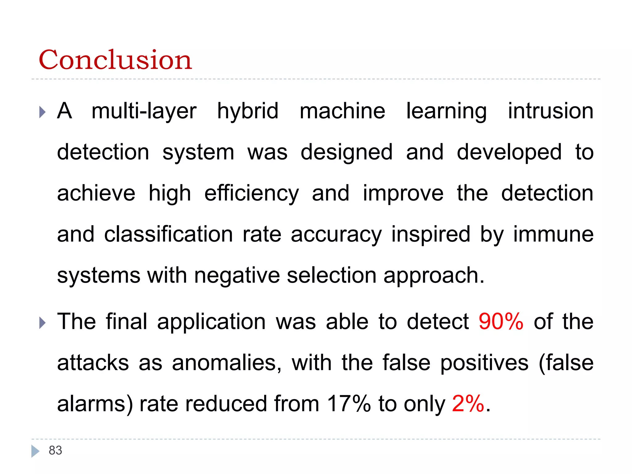Conclusion 
 A multi-layer hybrid machine learning intrusion 
detection system was designed and developed to 
achieve high efficiency and improve the detection 
and classification rate accuracy inspired by immune 
systems with negative selection approach. 
 The final application was able to detect 90% of the 
attacks as anomalies, with the false positives (false 
alarms) rate reduced from 17% to only 2%. 
83 
 