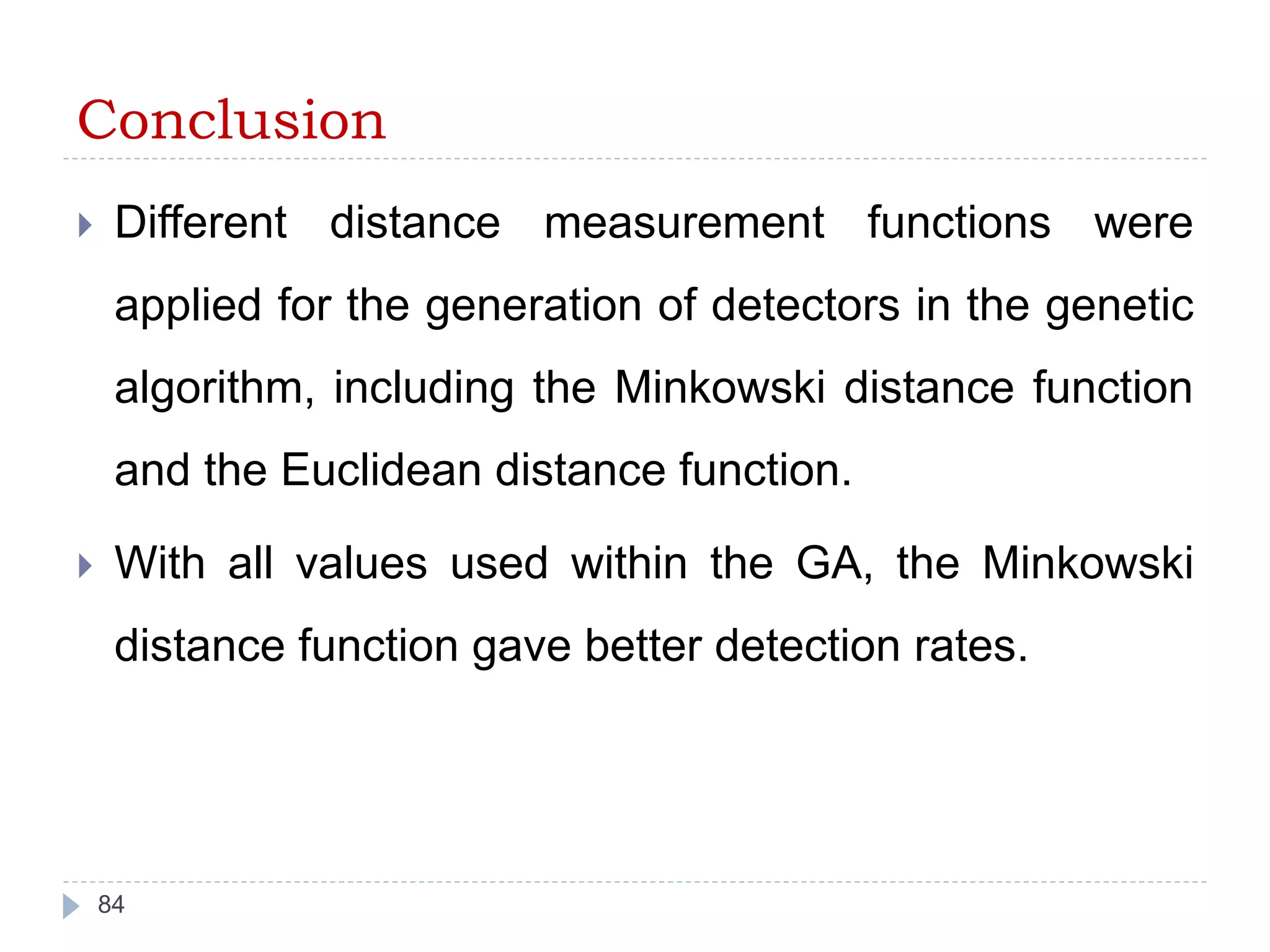 Conclusion 
 Different distance measurement functions were 
applied for the generation of detectors in the genetic 
algorithm, including the Minkowski distance function 
and the Euclidean distance function. 
 With all values used within the GA, the Minkowski 
distance function gave better detection rates. 
84 
 